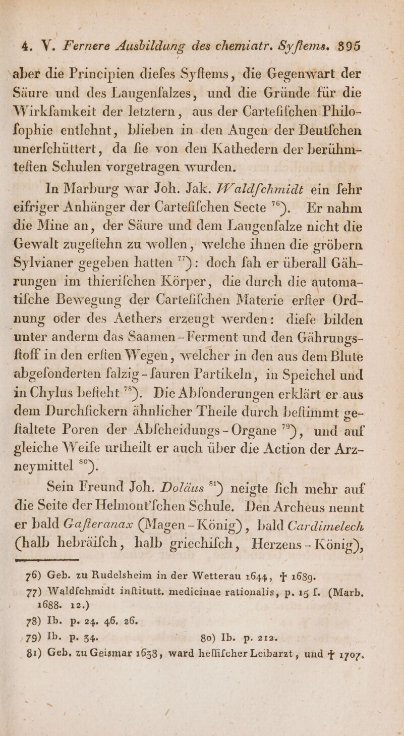 ” A, v. F'ernere Ausbildung des chemiatr. Syflems. 895 ‚aber die Principien diefes Syfiems, die Gegenwart der Säure und des Laugenfalzes, und die Gründe für die Wirkfamkeit der letztern, aus der Cartefifchen Philo- fophie entlehnt, blieben in den Augen der Deutfchen unerf[chüttert, da fie von den Kathedern der berühm- telien Schulen vorgetragen wurden. In Marburg war Joh. Jak. Waldfchmidt ein fehr eifriger Anhänger der Cartefifchen Secte ”). Er nahm die Mine an, der Säure und dem Laugenfalze nicht die Gewalt zugefiehn zu wollen, welche eh die gröbern Sylvianer g Bögehen hatten ”’): doch fah er überall Gäh- rungen im ietlähle Körper, die durch die automa- tifche Bewegung der Cartefifchen Materie erftier Ord- nung oder des Aethers erzeugt werden: diefe bilden unter anderm das Saamen - Ferment und den Gährungs- ftoff in den erfien Wegen, welcher in den aus dem Blute abgelonderten falzıg-[auren Partikeln, in Speichel und in Chylus beficht ”). Die Ablonderungen erklärt er.aus dem Durchfickern ähnlicher T'heile durch befiimmt ge- fialtete Poren der Abfcheidungs- Organe ”), und auf gleiche Weife urtheilt er auch aber die Selten, der Arz- neymittel °”). Sein Freund Joh. Doläus °) neigte fich mehr auf die Seite der Helmont’fchen Schule. Den Archeus nennt er bald Gajfteranax (Magen-König), bald Cardimelech (halb hebräilch, halb griechifch, Herzens - König), 76) Geb. zu Rudelsheim in der Wetterau 1644, 'F 1689. 77) Waldfchmidt infitutt, medicinae rationalis, p.ı5 [. (Mark, 1688. ı2.) 78) Ib. p. 24. 46. 26. ‚79) Ib. p. 34% 80) Ib. p. 2ıa. 81) Geb, zu Geismar 1658, ward hellifcher Leibarzt, und f 1707.