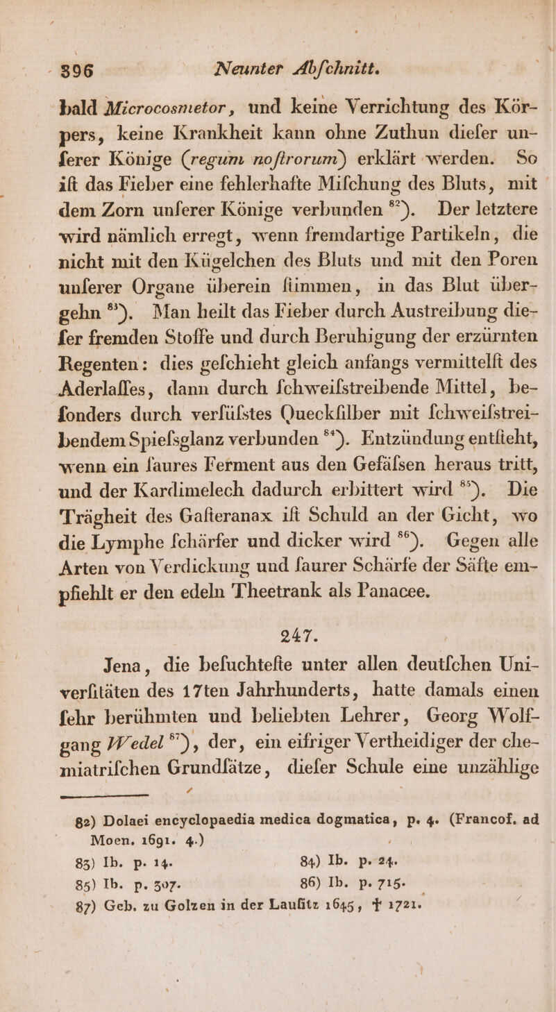 bald Microcosmetor, und keine Verrichtung des Kör- pers, keine Krankheit kann ohne Zuthun diefer un- Serer Könige (regum noftrorum)) erklärt ‘werden. So ift das Fieber eine fehlerhafte Mifchung des Bluts, mit dem Zorn unferer Könige verbunden , Der letztere wird nämlich erregt, wenn fremdartige Partikeln, die nicht mit den eitasichen des Bluts ad nut den Poren unlerer Organe überein fiimmen, in das Blut über- gehn °). Man heilt das Fieber durch Austreibung die- fer fremden Stoffe und durch Beruhigung der erzürnten Regenten: dies gefchieht gleich anfangs vermittelft des Aderlafles, dann durch fchweilfstreibende Mittel, be- fonders durch verfülstes Queckfilber mit [chweifstrei- bendem Spiefsglanz verbunden °“). Entzündung entlieht, wenn ein Jaures Ferment aus den Gefälsen heraus tritt, und der Kardimelech dadurch erbittert wird °”). Die Trägheit des Gafteranax ift Schuld an der Gicht, wo die Lymphe [chärfer und dicker wird ”). Gegen alle Arten von Verdickung und faurer Schärfe der Säfte em- pfiehlt er den edeln Thheetrank als Panacee. 247. Jena, die befuchtefte unter allen deutfchen Uni- verlitäten des 17ten Jahrhunderts, hatte damals einen fehr berühmten und beliebten Lehrer, Georg Wolt- gang Wedel ’), der, ein eifriger Vertheidi ger der che- miatrifchen Grundlätze,, kr Schule eine unzählige ‘ 82) Dolaei encyclopaedia medica dogmatica, p. 4. (Francof. ad Moen. ı6g1. 4.) 85) Ib. p. 14. 84) Ib. p. 24. 85) Ib. p. 507. 86) Ib. p. 715.