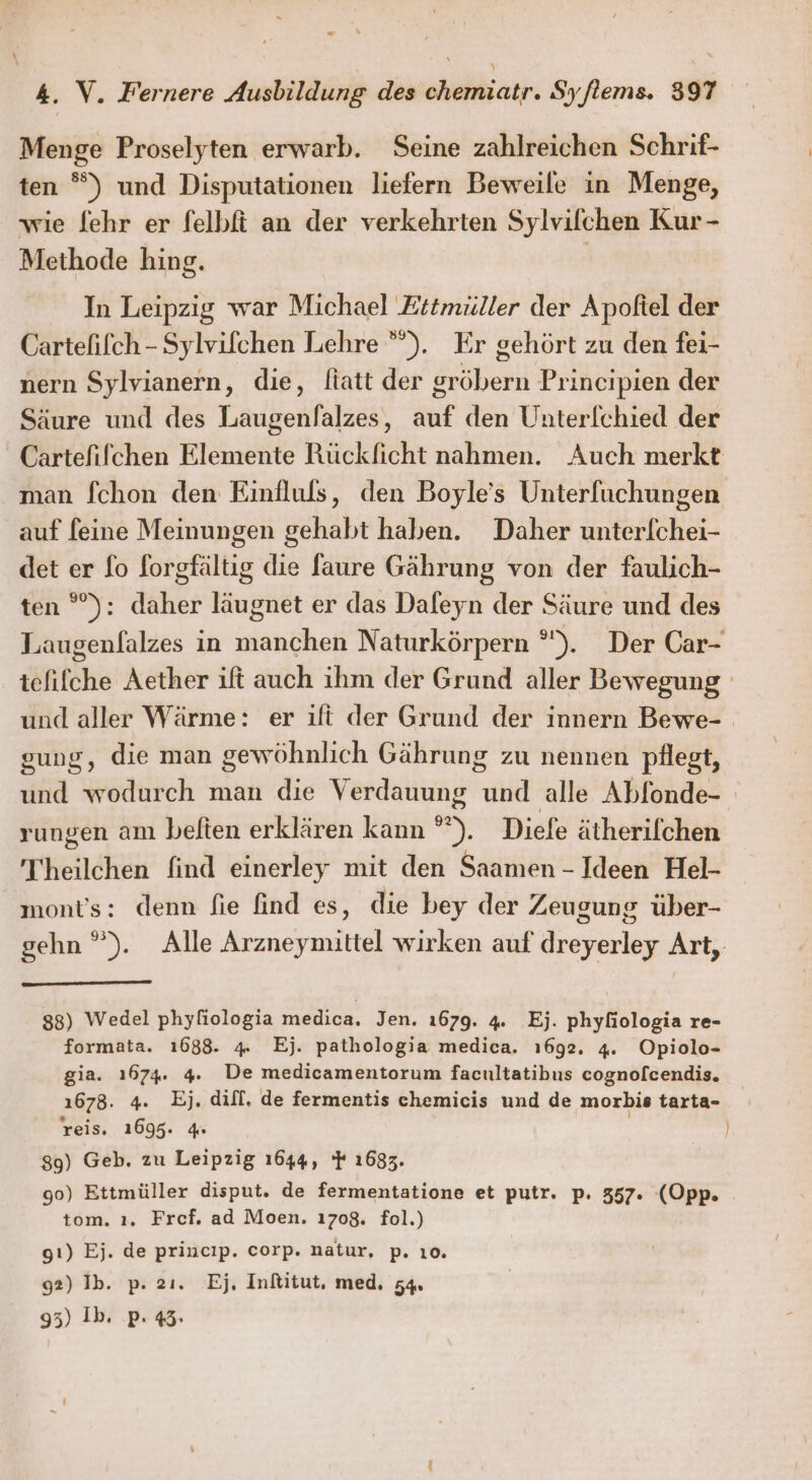 ” j \ 4. V. Fernere Ausbildung des chemiatr. Syflems. 397 Menge Proselyten erwarb. Seine zahlreichen Schrif- ten °) und Disputationen liefern Beweile in Menge, wie [ehr er felbfi an der verkehrten Sylvifchen Kur - Methode hing. | In Leipzig war Michael Zitmüller der Apoftel der Cartelifch - Sylvifchen Lehre ””). Er gehört zu den fei- nern Sylvianern, die, fiatt der gröbern Principien der Säure und des Laugenlalzes, auf den Unterfchied der _Cartefifchen Elemente Rückficht nahmen. Auch merkt man fchon den Einfluls, den Boyle’s Unterfuchungen auf feine Meinungen gehabt haben. Daher unterlchei- det er fo forgfältig die faure Gährung von der faulich- ten °): daher läugnet er das Dafeyn der Säure und des Laugenlalzes ın manchen Naturkörpern °). Der Car- tefiflche Aether ift auch ihm der Grund aller Bewegung und aller Wärme: er ift der Grund der innern Bewe- gung, die man gewöhnlich Gährung zu nennen pflegt, und wodurch man die Verdauung und alle Abfonde- rungen am belten erklären kann °”). Diefe ätherifchen 'Theilchen find einerley mit den Saamen - Ideen Hel- mont’s: denn fie find es, die bey der Zeugung über- gehn ”). Alle Arzneymittel wirken auf dreyerley Art, 83) Wedel phyliologia medica. Jen. 1679. 4. Ej. phyfiologia re- formata. 1688. 4 Ej. pathologia medica. ı692. 4. Opiolo- gia. 1674: 4. De medicamentorum facultatibus cognofcendis. 1678. 4. Ej. difl, de fermentis chemicis und de morbis tarta- reis, 1695. 4 | 89) Geb. zu Leipzig 1644, } 1633. 90) Ettmüller disput. de fermentatione et putr. p. 357. ‘(Opp. tom. ı. Fref. ad Moen. 1708. fol.) gı) Ej. de princıp. corp. natur, p. ıo0. 92) Ib. p. 2ı. Ej. Inltitut, med. 54.