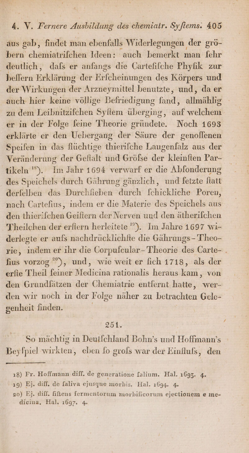 aus gab, findet man ebenfalls Widerlegungen der grö- bern chemiatrifchen Ideen: auch bemerkt man fehr deutlich, dafs er anfangs die Gartelifche Phyfik zur bellern Erklärung der Erfcheinungen des Körpers und der Wirkungen der Arzneymittel benutzte, und, da er auch hier keine völlige Befriedigung fand, allmählig zu dem Tieibüitäifähen Syliem übersjus , auf welchem er in der Folge feine Theorie gründete. Noch 1698 erklärte er den Uebergang der Säure der genollenen Speifen in das Nüchtige thierifche Eine aus der Veränderung der Gefialt und Gröfse der kleinfien Par- tikeln '). Im Jahr 1694 verwarf er die Abfonderung des Speichels durch Gährung gänzlich, und fetzte fiatt derfelben das Durchfieben durch fchickliche Poren, nach Cartefius, indem er die Materie des Speichels aus den thierifchen Geifitern der Nerven und den ätherifchen Theilchen der erfiern herleitete '”). Im Jahre 1697 wı- derlegte er aufs nachdrücklichfte die Gährungs - Theo- rie, indem er ihr die Corpufeular- Theorie des Carte- . fius vorzog ”°), und, wie weit er fich 1718, als der erfie Theil feiner Mediecina rationalis heraus kam, von den Grundfätzen der Chemiatrie entfernt hatte, wer- den wir noch in der Folge näher zu betrachten Gele- genheit finden. 251. So mächtig in Deutlchland Bohn’s und Hoffmann’s Beyfpiel wirkten, eben fo grofs war der Einllufs, den ı8) Fr. Hoffmann diff. de generatione [alium. Hal. 1693. 4. 19) Ej. dilf. de [aliva ejusque morbis. Hal. 1694. 4 20) Ej. dilf. Gftens fermentorum morbificorum ejectionem e me- dicina, Hal, 1697. 4.