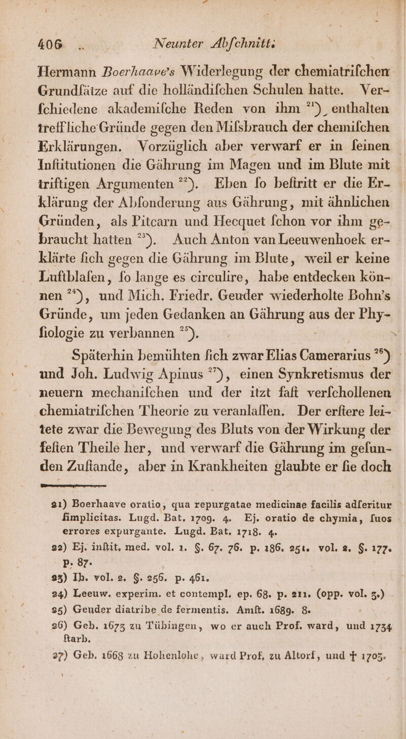 Hermann Boerhaave’s Widerlegung der chemiatrifchen Grundlätze auf die holländifchen Schulen hatte. Ver- fchiedene akademifche Reden von ihm *')_ enthalten irefflicheGründe gegen den Milsbrauch der chemifchen Erklärungen. Vorzüglich aber verwarf er in leinen Infiitutionen die Gährung im Magen und im Blute mit iriftigen Argumenten °”). Eben fo beliritt er die Er- klärung der Abfonderung aus Gährung, mit ähnlichen Gründen, als Pitcarn und Hecquet [chon vor ihm ge- braucht hatten °). Auch Anton van Leeuwenhoek er- klärte fich gegen die Gährung im Blute, weil er keine Lufiblafen, fo lange es circulire, habe entdecken kön- nen °*), und Mich. Friedr. Geuder wiederholte Bohn’s Gründe, um jeden Gedanken an Gährung aus der Phy- fiologie zu verbannen °). Späterhin bemühten fich zwar Elias Camerarius ”°) und Joh. Ludwig Apinus °), einen Synkretismus der . neuern mechanilchen und der itzt faft verfchollenen chemuatrifchen Theorie zu veranlallen. Der erftere lei- tete zwar die Bewegung des Bluts von der Wirkung der fefien Theile her, und verwarf die Gährung im gelun- den Zufiande, aber in Krankheiten glaubte er fie doch 3ı) Boerhaave oratio, qua repurgatae medicinae facilis adleritur Iimplicitas. Lugd. Bat, 1709. 4. Ej. oratio de chymia, [uos errores expurgante. Lugd. Bat, 1718. 4. 22) Ej. inftit, med. vol. ı. $. 67. 76. p. 186. 251. vol. 2. $. 177. P- 87. 23) Ih. vol. 2. $. 256. p. 461. | 24) Leeuw. experim. et contempl. ep. 68. p. 211. (opp. vol. 3.) 25) Geuder diatribe de fermentis. Amft. 1689. &amp; 26) Geh. 1673 zu Tübingen, wo er auch Prof. ward, und 1734 ftarb. 87) Geb, 1668 zu Hohenlohe, ward Prof, zu Altorf, und } 1703. \