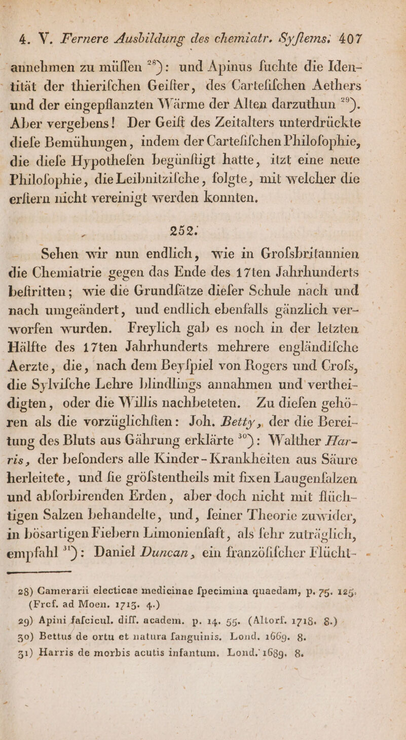 ‚annehmen zu müllen °°): und Apinus fuchte die Iden- - tität der thierifchen Geifter, des Cartefifchen Aethers ‚und der eingepflanzten Wärme der Alten darzuthun °”). Aber vergebens! Der Geift des Zeitalters unterdrückte diefe Bemühungen, indem der Cartelifchen Philofophie, die diefe Hypothelen begünlügt hatte, itzt eine neue Philofophie, dieLeibnitzilche,, folgte, mit welcher die erfiern nicht vereinigt werden konnten. . 52. - Sehen wir nun endlich, wie in Grofsbritannien die Chemiatrie gegen das Ende des 17ten Jahrhunderts befiritten; wie die Grundlätze diefer Schule nach und nach umgeändert, und endlich ebenfalls gänzlich ver- worfen wurden. Freylich gab es noch in der letzten Hälfte des 17ten Jahrhunderts mehrere engländifche Aerzte, die, nach dem Beylpiel von Rogers und Crofs, die Sylvifche Lehre blindlings annahmen und verthei- digten, oder die Willis nachbeteten. Zu diefen gehö- ren als die vorzüglichlien: Joh. Betty, der die Berei- tung des Bluts aus Gährung erklärte °): Walther Har- ris, der belonders alle Kinder- Krankheiten aus Säure herleitete, und fie gröfstentheils mit fixen Laugenfalzen und abforbirenden Erden, aber doch nicht mit flüch- tigen Salzen behandelte, und, feiner Theorie zuwider, in bösarligen Fiebern Limonienfaft, als fehr zuträglich, empfahl ”): Daniel Duncan, ein franzölifcher Flücht- 28) Camerarii electicae medicinae [pecimina quaedam, p. 75. 125; (Fref, ad Moen. 1713. 4.) 29) Apini faleicul. diff. academ. p. 14. 55. (Altorf. 1718. 8.) - | 30) Bettus de ortu et natura fanguinis. Lond. 1669. 8. 31) Harris de morbis acutis infantum. Lond. 1699. &amp; a