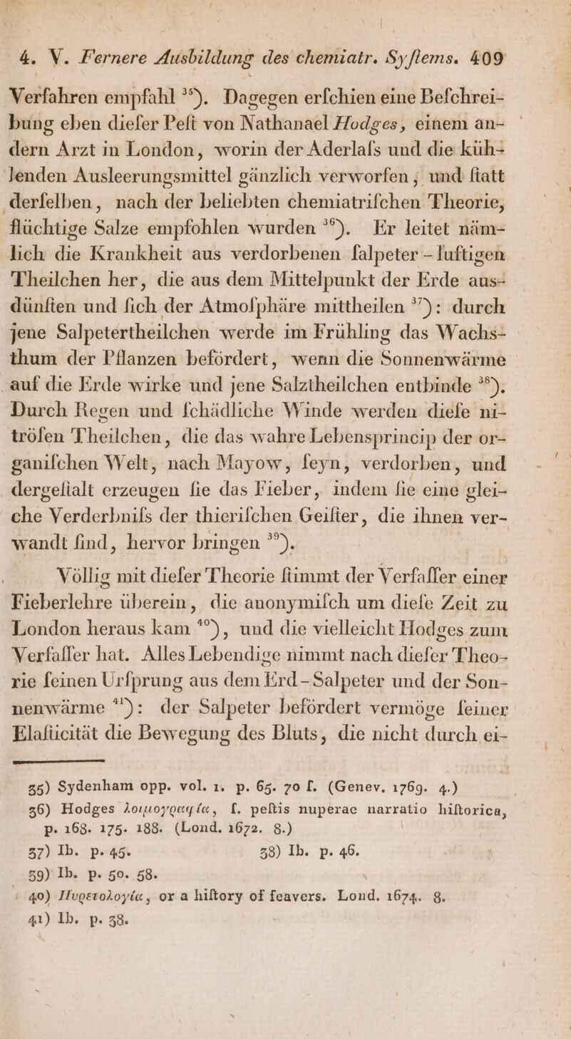 4. V. Fernere Ausbildung des chemiatr. Syftems. 409 Verfahren empfahl ’ ). Dagegen erfchien eine ‚Befchrei- bung eben dieler Peft von Nathanael Hodges, einem an- dern Arzt in London, worin der Aderlals und die küh- lenden Ausleerungsmittel gänzlich verworfen , und ftatt ‚derfelben, nach der beliebten chemiatrifchen Theorie, flüchtige Be empfohlen wurden °°). Er leitet näm- lich die Krankheit aus verdorbenen falpeter - luftigen Theilchen her, die aus dem Mittelpunkt der Erde aus- dünften und fich der Atmolphäre mittheilen ”): durch jene Salpetertheilchen werde im Frühling das Wachs- thum der Pflanzen befördert, wenn die Sonnenwärme ‚auf die Erde wirke und jene Salztheilchen entbinde °). Durch Regen und fchädliche Winde werden diele ni- trölen Theilchen, die das wahre Lebensprincip der or- ganilchen Welt, nach Mayow, feyn, verdorben, und . dergelialt erzeugen lie das Fieber, indem fie eine glei- che Verderbnils der thierilchen Geilter, die ihnen ver- wandt find, hervor bringen ”). Völlig mit diefer Theorie fimmt der Verfafler einer Fieberlehre überein, die anonymilch um diefe Zeit zu London heraus kam °”), und die vielleicht Hodges zum Verfafler hat. Alles Lebendige nimmt nach aus Theo- rie [einen Urfprung aus dem Erd. Salpeter und der Son- nenwärme °): der Salpeter befördert vermöge feiner Elafucität die Bewegung des Bluts, die nicht durch ei- 35) Sydenham opp. vol. 1. p. 65. 70 [. (Genev, ı76g9. 4.) 36) Hodges Aoruoygagie, [. peltis nuperae narratio hiltorica, p- 168. 175. 188. (Lond. 1672. 8.) 37) Ib. p. 45. 38) Ib. p. 46. | 39)‘Ib. p. 50. 58. \ ' 40) Ilvgeroloyie, or a hiltory of feavers. Lond. 1674. 8. 41) Ib. p. 38.