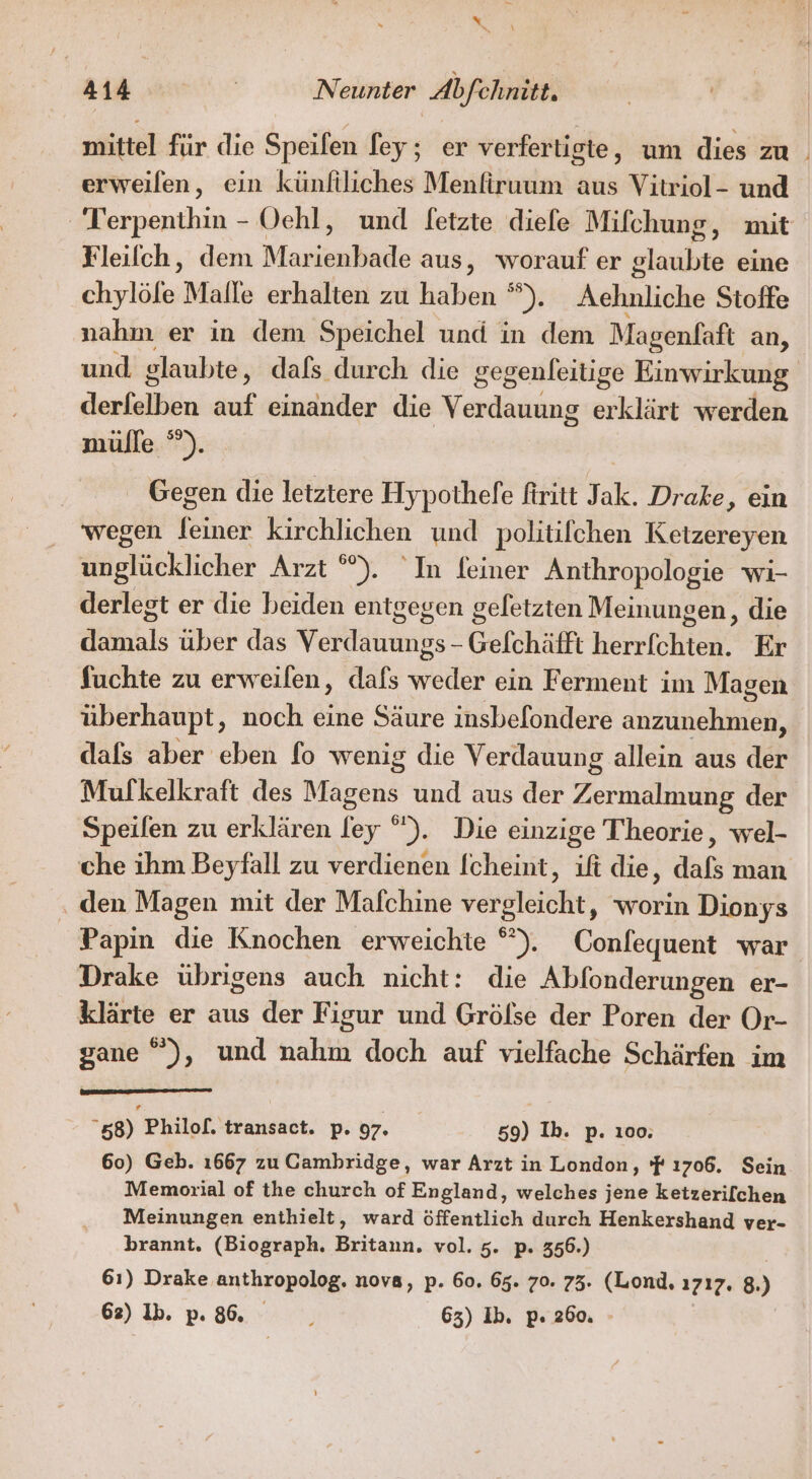 mittel für die Speifen fey; er verferligte, um dies zu . erweilen, ein künftliches Menfiruum aus Vitriol- und ' Terpenthin - Oehl, und fetzte diefe Mifchung, mit Fleilch, dem Marienbade aus, worauf er glaubte eine chylöle Malle erhalten zu haben D; Aehnliche Stoffe nahm er in dem Speichel und in dem Magenfaft an, und glaubte, dafs durch die gegenleitige Einwirkung derielben auf einander die Verdauung erklärt werden mülle °°). Gegen die letztere Hypothelfe firitt Jak. Drake, ein wegen Ph kirchlichen und politifchen Ketzereyen finstäcklicher Arzt ”). In feiner Anthropologie wi- derlegt er die beiden entgegen gefetzten Meinungen, die dkfnhls über das Vellauimes: Gefchäfft hebrlähteh‘ Er fuchte zu erweilen, dafs weis ein Ferment im Magen überhaupt, noch eine Säure insbefondere ee dafs aber eben fo wenig die Verdauung allein aus der Mulkelkraft des Magens und aus der Zeil der Speilen zu erklären fey °). Die einzige Theorie, wel- che ihm Beyfall zu verdienen [cheint, ift die, dafs man ‚ den Magen mit der Mafchine vergleicht, worin Dionys Papin die Knochen erweichte °°). Conlequent war Drake übrigens auch nicht: die Abfonderungen er- klärte er aus der Figur und Grölse der Poren der Or- gane ®), und nahm doch auf vielfache Schärfen im 58) Philof. transact. p. 97. 59) Ib. p. 100. 60) Geb. 1667 zu Cambridge, war Arzt in London, 'F ı706. Sein Memorial of the church of England, welches jene ketzerilchen Meinungen enthielt, ward öffentlich durch Henkershand ver- brannt. (Biograph. Britann. vol. 5. p. 356.) | 61) Drake anthropolog. nova, p. 60. 65. 70. 73. (Lond, 1717. 8.)