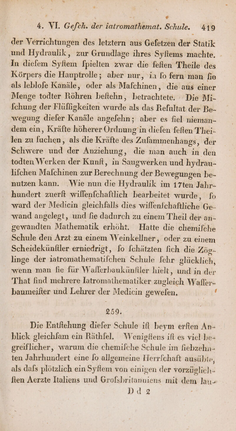 nr [2 i sr « 4. VI. Gefch. der iatromathemat. Schule. 419 En der Verrichtungen des letztern aus Gefetzen der Statik und Hydraulik, zur Grundlage ihres Syliems machte. In diefem Syfiem fpielten zwar die feften Theile des Körpers die Hauptrolle; aber nur, ‘ia fo fern man fie als leblofe Kanäle, oder als Mafchinen, die aus einer Menge todter Röhren beftehn, betrachtete, “Die Mi- fchung der Flülfgkeiten wurde als das Refultat der Be- wegung diefer Kanäle angelehn; aber es fiel nieman- dem ein, Kräfte höherer Ordnung 'in diefen fefien Thei- len zu luchen, als die Kräfte des Zufammenhangs, der ‚Schwere und der Anziehung, die man auch in den todten Werken der Kunft, in Saugwerken und hydrau- lifchen Mafchinen zur Berechnung der Bewegungen be- nutzen kann. ‚Wie nun die Hydraulik im 17ten Jahr- hundert zuerft willenfchaftlich bearbeitet wurde, fo ward der Medicin gleichfalls dies willenfchaftliche Ge- wand angelegt, und fie dadurch zu einem Theil der an- gewandten Mathematik erhöht. Hatte die chemifche Schule den Arzt zu einem Weinkellner, oder zu einem Scheidekünftler erniedrigt, [o fchätzten fich die Zöe- linge der iatromathematifchen Schule fehr glücklich, wenn man fie für Wallerbaukünfiler hielt, und in der That find mehrere latromathematiker zugleich Waller- baumeilter und Lehrer der Medicin gewelen. Es | 259, Die Entftehung diefer Schule ift beym erfien An- blick gleichfam ein Räthfel. Wenigfiens ifi es viel be- greiflicher, warum die chemilche Schule im fiebzehn- ten Jahrhundert eine lo allgemeine Herrfchaft ausübte, als dafs plötzlich ein Syftem von einigen der vorzüglich- fien Aerzte Italiens und Grofsbritanuiens mit dem lau- Dd2