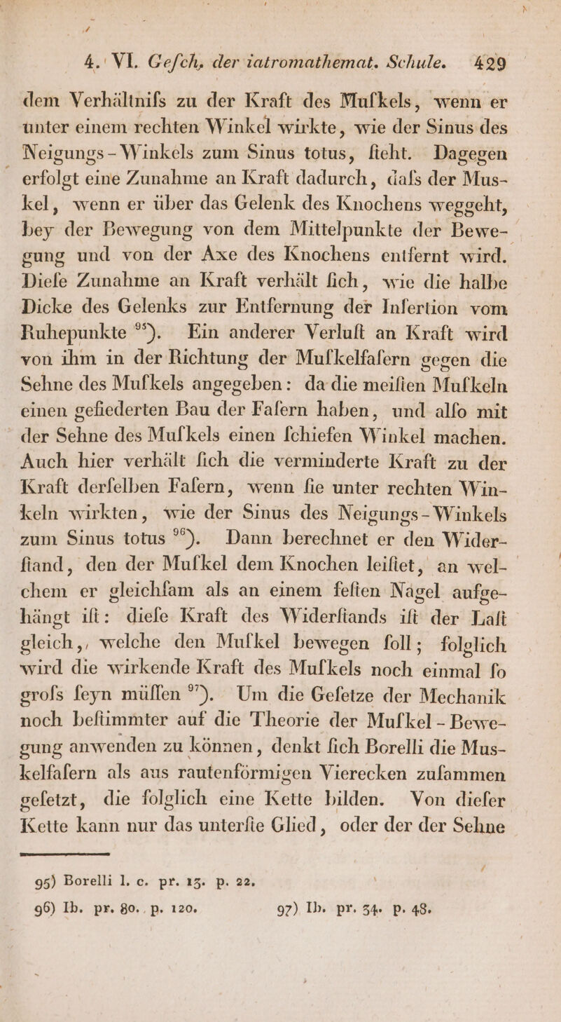 dem Verhältnifs zu der Kraft des Mulkels, wenn er unter einem rechten Winkel wirkte, wie der Sinus des Neigungs- Winkels zum Sinus totus, fieht. Dagegen _ erfolgt eine Zunahme an Kraft dadurch, dafs der Mus- kel, wenn er über das Gelenk des Knochens weggeht, bey der Bewegung von dem Mittelpunkte der Bewe- gung und von der Axe des Knochens entfernt wird. Diele Zunahme an Kraft verhält ich, wie die halbe Dicke des Gelenks zur Entfernung der Infertion vom Ruhepunkte °°). Ein anderer Verlult an Kraft wird von ihm in der Richtung der Mulkelfafern gegen die Sehne des Mufkels angegeben: da die meifien Mufkeln einen geliederten Bau der Falern haben, und alfo mit der Sehne des Mulkels einen [chiefen Winkel machen. Auch hier verhält fich die verminderte Kraft zu der Kraft derfelben Falern, wenn fie unter rechten Win- keln wirkten, wie der Sinus des Neigungs - Winkels zum Sinus totus °”). Dann berechnet er den Wider- fiand, den der Mufkel dem Knochen leifiet, an wel- chem er gleichlam als an einem fefien Nagel aufge- hängt ift: diele Kraft des Widerfiands ift der Lali gleich,, welche den Mufkel bewegen foll; folglich wird die wirkende Kraft des Mulkels noch einmal fo grofs feyn müllen ”). Um die Gefetze der Mechanik noch befiimmter auf die Theorie der Mufkel - Bewe- gung anwenden zu können, denkt fich Borelli die Mus- kelfafern als aus rautenförmigen Vierecken zufammen gefetzt, die folglich eine Kette bilden. Von diefer Kette kann nur das unterfie Glied, oder der der Sehne 95) Borelli l. c. pr. 13. p. 22. 96) Ib. pr. 80..p. 120. 97) Ib. pr. 34% P. 48.