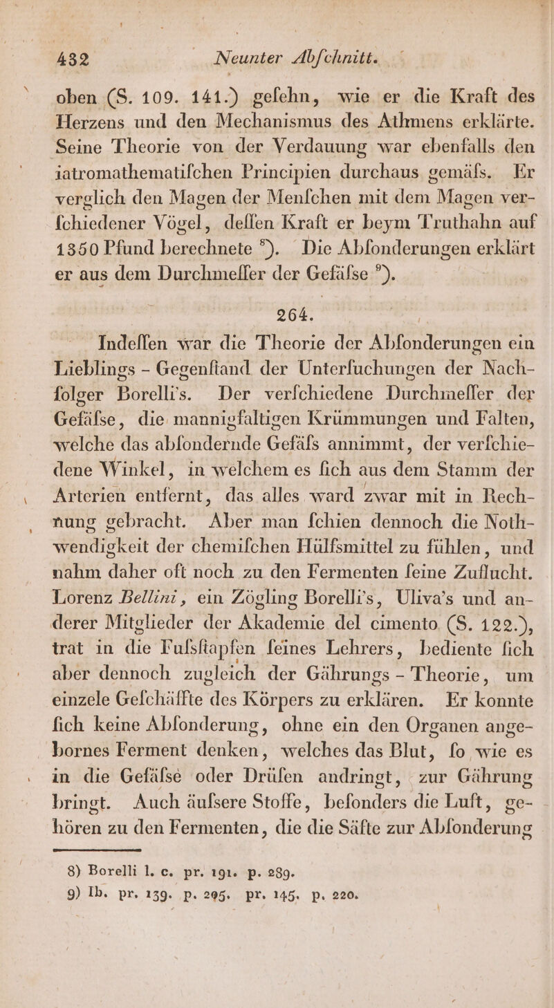 oben (S. 109. 141.) gelehn, wie er die Kraft des Herzens und den Mechanismus des Athmens erklärte. Seine Theorie von der Verdauung war ebenfalls den iatromathematifchen Principien durchaus gemäls. Er verglich den Magen der Menlchen mit an Magen ver- fchiedener Veaclı deflen Kraft er beym Tr ia auf 1350 Pfund ende ). Die Abfonderungen erklärt er aus dem Durchmeller der Gefälse ”). | 264. | Indellen war die Theorie der Abfonderungen ein Lieblings - Gegenfiand. der Unterfuchungen der Nach- folger Borelli's. Der verfchiedene Durchmeller der Gefäfse, die mannigfaltigen Krummungen und Falten, welche das ablondernde Gefäls annimmt, der verfchie- dene Winkel, in welchem es fich aus dem Stamm der Arterien entfernt, das alles ward zwar mit in Rech- nung gebracht. Aber man fchien dennoch die Noth- wendigkeit der chemifchen Hülfsmittel zu fühlen, und nahm daher oft noch zu den Fermenten [eine Zuflucht. Lorenz Bellini, ein Zögling Borelli’s, Uliva’s und an- derer Mitglieder der Ss rnrs del cimento. ($. 122.), trat ın die Fulsfapfen feines Lehrers, bediente fich aber dennoch zugleich der Gährungs - Theorie, um einzele Gefchäffte os Körpers zu un Er konnte fich keine Ablonderung, ohne ein den Organen ange- . bornes Ferment denken, welches das Blut, fo wie es in die Gefälse oder Drülen andringt, zur Gährung bringt. Auch äufsere Stoffe, beladen die Luft, ge- hören zu den Fermenten, die die Säfte zur Alöndir ‘ung 8) Borelli 1. c. pr. 191. p. 289.