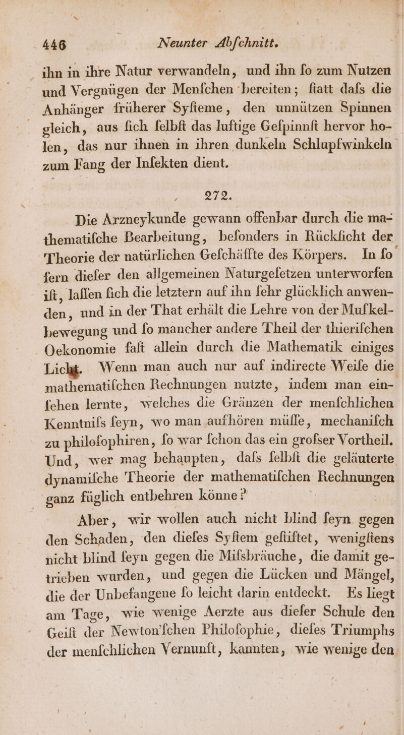 ihn in ihre Natur verwandeln, und ihn fo zum Nutzen und Vergnügen der Menlichen ‘bereiten; fiatt dafs die Anhänger früherer Syfieme, den unnützen Spinnen gleich, aus fich felbft das luftige Gefpinnft hervor ho- len, das nur ihnen in ihren dunkeln Schlupfwinkeln zum Fang der Inlekten dient. , 2712. Die Arzneykunde gewann offenbar durch die ma- ihematifche Bearbeitung, belonders in Rückficht der Theorie der natürlichen Gefchäffte des Körpers. In fo fern diefer den allgemeinen Naturgeletzen unterworfen ift, lallen fich die letztern auf ihn fehr glücklich anwen- den, und in der That erhält die Lehre von der Mufkel- bewegung und fo mancher andere Theil der thierifchen Oekonomie faft allein durch die Mathematik einiges Lichg. Wenn man auch nur auf indirecte Weife die mathematilchen Rechnungen nutzte, indem man ein- fehen lernte, welches die Gränzen der menfchlichen Kenntnils feyn, wo man aufhören mülle, mechanifch zu philofophiren, lo war Ichon das ein grofser Vortheil. Und, wer mag behaupten, dafs felbli die geläuterte dynamilche Theorie der mathematifchen Rechnungen ganz füglich entbehren könne ? Aber, wir wollen auch nicht blind feyn gegen den Schaden, den dieles Syftem gefüftet, wenigliens nicht blind feyn gegen die Mifsbräuche, die damit ge- trieben wurden, und gegen die Lücken und Mängel, die der Unbefangene Io leicht darin entdeckt. Es liest anı Tage, wie wenige Aerzte aus dieler Schule den Geifi der Newton’fchen Philofophie, dieles Triumphs der menfchlichen Vernunft, kannten, wie wenige den