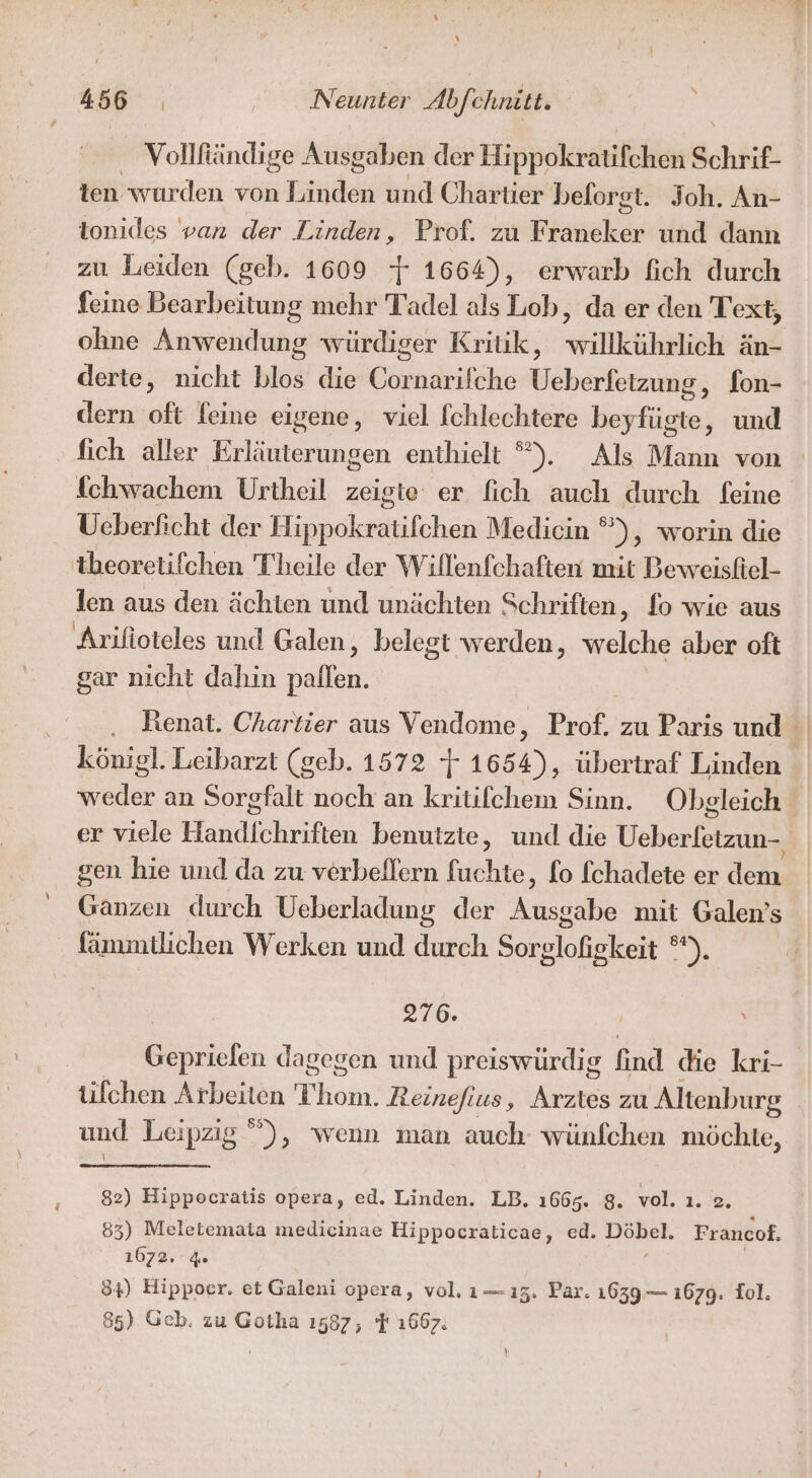 Vollfiändige Ausgaben der Hippokratifchen Schrif- ien wurden von Tre und Chartier belorgt. Joh. An- tonides van der Linden, Prof. zu faiekes und dann zu Leiden (geb. 1609 7 1664), erwarb fich durch feine Bearbeitung mehr Tadel als Lob, da er den Text, ohne Anwendung würdiger Kritik, willkührlich än- derte, nicht blos die Eörnärifke Weherfetmeige fon- dern oft feine eigene, viel fchlechtere beyfügte, und fich aller Erläuterungen enthielt °). Als Mann von fchwachem Urtheil zeigte er fich auch durch feine Ueberficht der Hippokratifchen Medicin ®), worin die tbeorelifchen Theile der Willenfchaften mit Beweisttel- len aus den ächten und unächten Schriften, fo wie aus Arifioteles und Galen, belegt werden, vreichie aber oft gar nicht dahin ba Renat. Chartier aus Vendome, Prof. zu Paris und 1 königl. Leibarzt (geb. 1572 4 1654), übertraf Linden weder an Sorgfalt noch an kritifchem Sinn. Obgleich er viele Handichriften benutzte, und die Ueberletzun- gen hie und da zu verbellern fuchte, fo fchadete er dem Ganzen durch Ueberladung der Ausgabe mit Galen’s fanmmtlichen Werken und durch Sorglofigkeit °*). 276. Geprielen dagegen und preiswürdig find die kri- tilchen Arbeiten Thom. Reinefius, Arztes zu Altenburg und Leipzig ”), wenn man auch wünfchen möchte, 82) Hippocratis opera, ed. Linden. LB. 1665. 8. vol. ı. e. 83) Meletemata medicinae Hippocralticae, ed. BEL Francof. 1672. % 34) Hippoer. et Galeni opera, vol. 1— 13. Par. 1639— 1679. Iol. 85) Geb. zu Gotha 1587, F 1667.