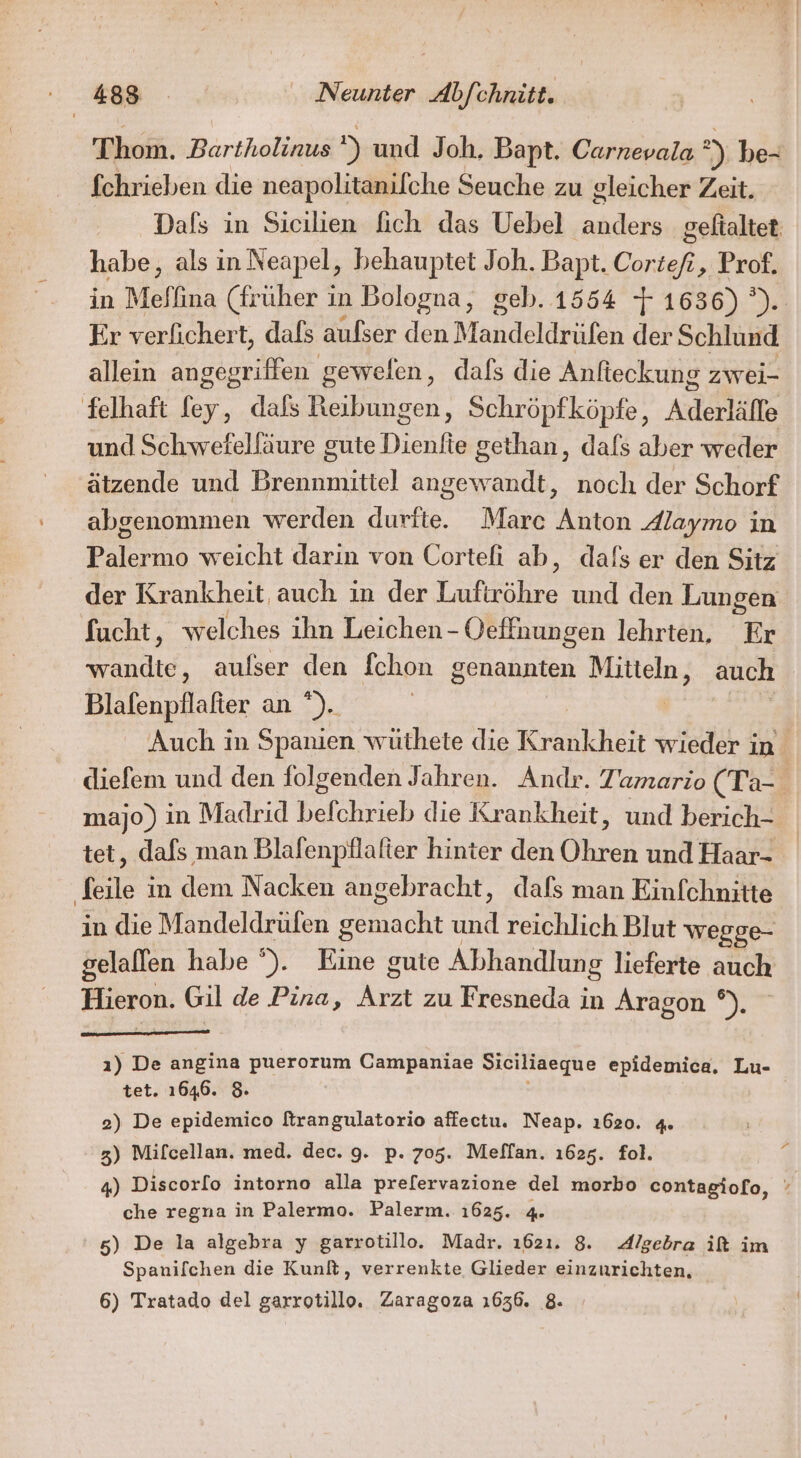 4 Thom. Ber ) und Joh. Bapt. Carnevala 23 be- fchrieben die neapolitanilche Seuche zu gleicher Zeit. Dals in Sicilien fich das Uebel anders geftaltet: habe, als in Neapel, behauptet Joh. Bapt. Cortefi, Prof. in Meffina (früher in Bologna, geb. 1554 7 1636) or Er verlichert, dals aulser den Mandeldrüfen der Schlund allein angegriffen gewefen, dafs die Anlieckung zwei- und Schwefelfäure gute Dienfie gethan, dafs aber weder ätzende und Brennmittel angewandt, noch der Schorf abgenommen werden durfte. Marc Anton Alaymo in Palermo weicht darin von Corteli ab, dafs er den Sitz der Krankheit auch in der Luftzöhre und den Lungen fucht, welches ihn Leichen - Oeffnungen lehrten, Er wandte, aufser den Ichon genannten EP auch Blafenpflafter a) | Auch in Spanien wüthete die Krankheit wieder in diefem und den folgenden Jahren. Andr. Tamario (Ta- majo) in Madrid Dich die Krankheit, und berich- tet, dafs man Blafenpflafter hinter den Übren und Haar- Sfeile in dem Nacken angebracht, dafs man Einfchnitte in die Mandeldrülen acht und reichlich Blut wegge- gelalfen habe °). Eine gute Abhandlung lieferte auch Hieron. Gil de Pina, un zu Fresneda in Aragon °). ı) De angina puerorum Campaniae Siciliaeque epidemica. Lu- tet. 1646. 8 2) De epidemico [trangulatorio affectu. Neap. ı620. 4. 3) Mifcellan. med. dec. 9. p. 705. Meffan. 1625. fol. 4) Discorlo intorno alla prefervazione del morbo contagiofo, che regna in Palermo. Palerm. 1625. 4. 5) De la algebra y garrotillo. Madr. 1621. 8. Algebra if im Spanifchen die Kunlt, verrenkte Glieder einzurichten, 6) Tratado del garrotillo. Zaragoza 1636. 8.