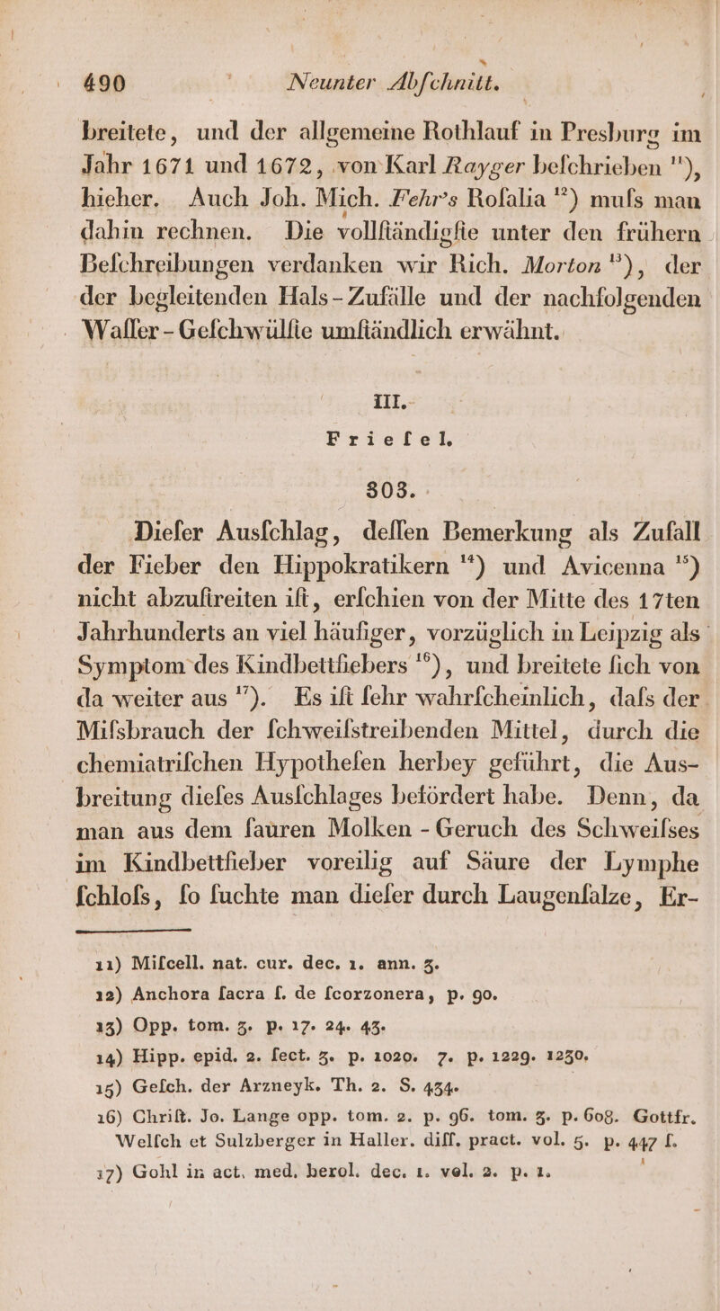 breitete, und der allgemeine Rothlauf in Presburg ım Jahr 1671 und 1672, ‚von’Karl Rayger befchrieben ), hieher. Auch Joh. Mich. Fehr’s Rolalia ”) muls man dahm rechnen. Die vollftändigfie unter den frühern Befchreibungen verdanken wir Rich. Morton”), der der begleitenden Hals-Zufälle und der nachfolgenden - Waller - Gefchwüllie umfiändlich erwähnt. II.-..n Frieflel. 503. ‚Diefer Ausfchlag, dellen Bemerkung als Zufall der Fieber den Hippokratikern *) und Avicenna ) nicht abzufireiten ift, er[chien von der Mitte des 17ten Jahrhunderts an viel häufiger, vorzüglich in Leipzig als Symptom des Kindbetthebers ), und breitete fich von da weiter aus ”). Es ift fehr wahrfcheinlich, dafs der. Mifsbrauch der fchweilstreibenden Mittel, durch die chemiatrifchen Hypothelen herbey geführt, die Aus- breitung diefes Ausfchlages betördert habe. Denn, da man aus dem fauren Molken - Geruch des Schweilses im Kindbettfieber voreilig auf Säure der Lymphe fchlofs, fo fuchte man dieler durch Laugenlalze, Er- ıı) Mifcell. nat. cur. dec. ı. ann. 3. ı2) Anchora lacra [. de [corzonera, p. 90. 13) Opp. tom. 3. P. 17. 24. 43. ı4) Hipp. epid. 2. fect. 3. p. 1020. 7. p. 1229. 1250, 15) Gelch. der Arzneyk. Th. 2. S. 434 | 16) Chrift. Jo. Lange opp. tom. 2. p. 96. tom. 3. p. 608. Goittfr. Welfch et Sulzberger in Haller. diff. pract. vol. 5. p. al. 17) Gohl in act, med, berol. dec. 1. ve. 2. p.