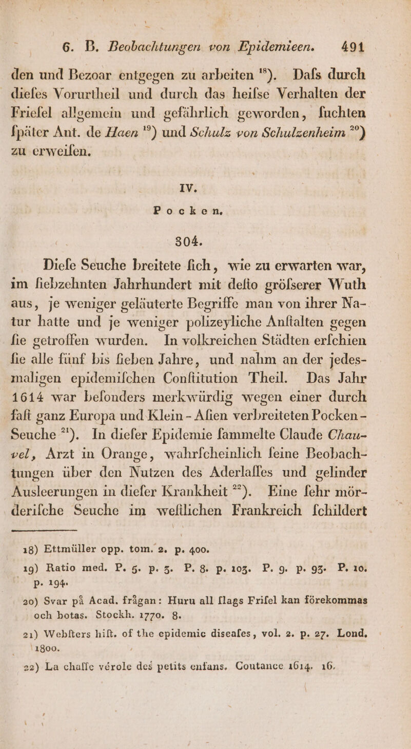 - 6. B. Beobachtungen von. Epidemieen. 491 den und Bezoar entgegen zu arbeiten ”). Dafs durch _ diefes Vorurtheil und durch das heifse Verhalten der Friefel allgemein und gefährlich geworden, fuchten Später Ant. de Haen ) und Schulz von Schulzenheim ”°) zu erweilen. IV. Pockenm 304. Diele Seuche breitete fich, wie zu erwarten war, ım fiebzehnten Jahrhundert mit defio größserer Wuth aus, je weniger geläuterte Begriffe man von ihrer Na-. tur hatte und je weniger polizeyliche Anftalten gegen fie getroffen wurden. In volkreichen Städten erfchien fie alle fünf bis Geben Jahre, und nahm an der jedes- maligen epidemilchen Confütution Theil. Das Jahr 1614 war belonders merkwürdig wegen einer durch Talt ganz Europa und Klein - Alien verbreiteten Pocken - Seuche ). In diefer Epidemie fammelte Claude Chau- vel, Arzt in Orange, wahrfcheinlich feine Beobach- tungen über den Nutzen des Aderlalles und gelinder Ausleerungen in diefer Krankheit ”). Eine fehr mör- derifche Seuche im wefilichen Frankreich fchildert ı8) Ettmüller opp. tom. 2. p. 400. ı9) Ratio med. P. 5: P: 3. P.8&amp; p. 203. P. 09. pP. 95. P.ıo Pr 194 20) Svar pa Acad. frägan: Huru all [lags Frifel kan förekommas och botas. Stockh. 1770. 8. 21) Webtters hift. of the epidemic diseales, vol. 2. p. 27. Lond. '1800.