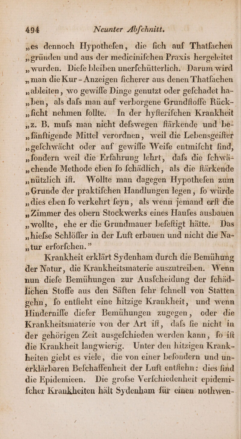 „es dennoch Hypothefen, die fich auf Thatfachen „gründen und aus der medicinilchen Praxis hergeleitet „wurden. Diefe bleiben unerfchütterlich. Darum wird „man die Kur - Anzeigen ficherer aus denen Thatfachen „ableiten, wo gewille Dinge genutzt oder gelchadet ha- „ben, in dafs man auf verborgene Grundfioffe Rück- „ficht nehmen follte. In der hyfierifchen Krankheit „Z. B. mufs man nicht defswegen fiärkende und 'be- „fänftigende Mittel verordnen, weil die Lebensgeilter U bafchrfticht oder auf gewille Weife entmilcht find, „fondern weil die Erfahrung lehrt, dafs die [chwä- „chende Methode eben fo fchädlich, als die fiärkende „nützlich ii. Wollte man dagegen Hypothefen zum „Grunde der praktifchen Handlungen legen , fo würde „dies eben fo verkehrt feyn, als wenn jemand erft die „Zimmer des obern Stockwerks eines Haules ausbauen „wollte, ehe er die Grundmauer befefügt hätte. Das „hiefse Schlöffer in der Luft erbauen und nicht die Na- „tur erforfchen.” Krankheit erklärt Sydenham durch die Bemühuhe der Natur, die Krankheitsmaterie auszutreiben. Wenn nun diefe Bemühungen zur Ausfcheidung der fchäd- lichen Stoffe aus den Säften fehr fchnell von Statten gchn, fo entfieht eine hitzige Krankheit, und wenn Hindernille diefer Bemühungen zugegen, oder die Krankheitsmaterie von der Art ıft, dafs fie nicht in der gehörigen Zeit ausgefchieden werden kann, fo ift die Krankheit langwierig. Unter den hitzigen Krank- heiten giebt es viele, die von einer belondern und un- erklärbaren Befchaffenheit der Luft entfiehn: dies find die Epidemieen. Die grolse Verlchiedenheit epidemi- fcher Krankheiten hält Sydenham für einen nothwen-