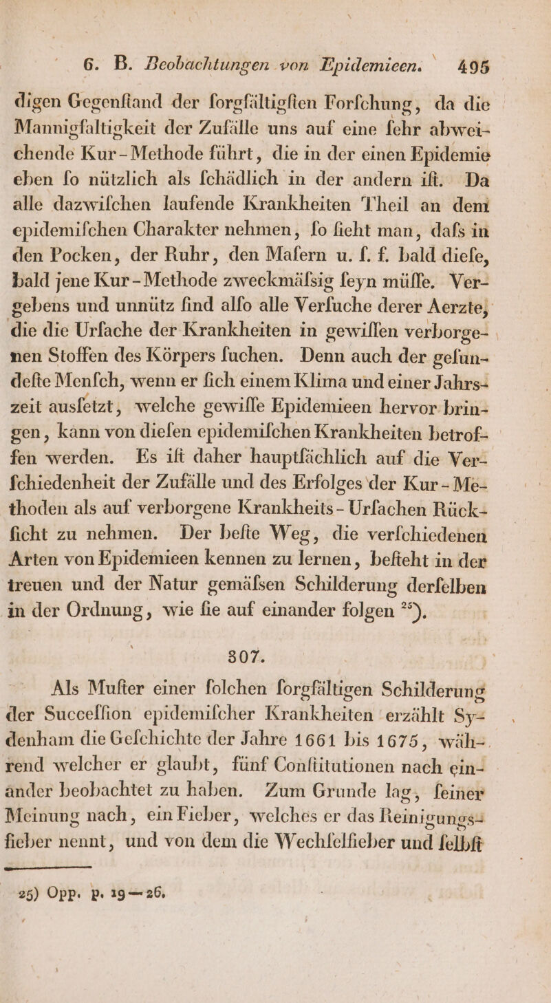 digen Gegenfiand der forgfältigfien F orlchung , da die Mamnigfaltigkeit der Zufälle uns auf eine Sehr abwei- ehende Kur-Methode führt, die in der einen Epidemie eben fo nützlich als [chädlich in der andern ıifi. Da alle dazwilchen laufende Krankheiten Theil an dem epidemifchen Charakter nehmen, fo fieht man, dafs in den Pocken, der Ruhr, den Mafern u. f. £. bald diefe, bald jene Kur-Methode zweckmälsig feyn müffe. Ver- gebens und unnütz find allo alle Verfuche derer Aerzte, die die Urfache der Krankheiten in gewillen verborge- | nen Stoffen des Körpers fuchen. Denn auch der gefun- defte Menfch, wenn er fich einem Klima und einer Jahrs- zeit ausleizt, welche gewille Epidemieen hervor brin- gen, kann von dielen epidemifchen Krankheiten betrof- fen werden. Es ift daher hauptfächlich auf die Ver- Schiedenheit der Zufälle und des Erfolges der Kur - Me- thoden als auf verborgene Krankheits - Urfachen Rück- ficht zu nehmen. Der befie Weg, die verfchiedenen Arten von Epidemieen kennen zu lernen, befteht in der treuen und der Natur gemälsen Schilderung derfelben in der Ordnung, wie fie auf einander folgen °°), 307. Als Mufter einer folchen forgfältigen Schilderung der Succelfion epidemilcher Krankheiten erzählt Sy- denham die Gelchichte der Jahre 1661 bis 1675, wäh=. rend welcher er glaubt, fünf Conftitutionen nach ein- - änder beobachtet zu haben. Zum Grunde lag, feiner Meinung nach, ein Fieber, welches er das Reinigung fieber nennt, und von dem die Wechlelhieber und felbff 25) Opp: pı 1926,