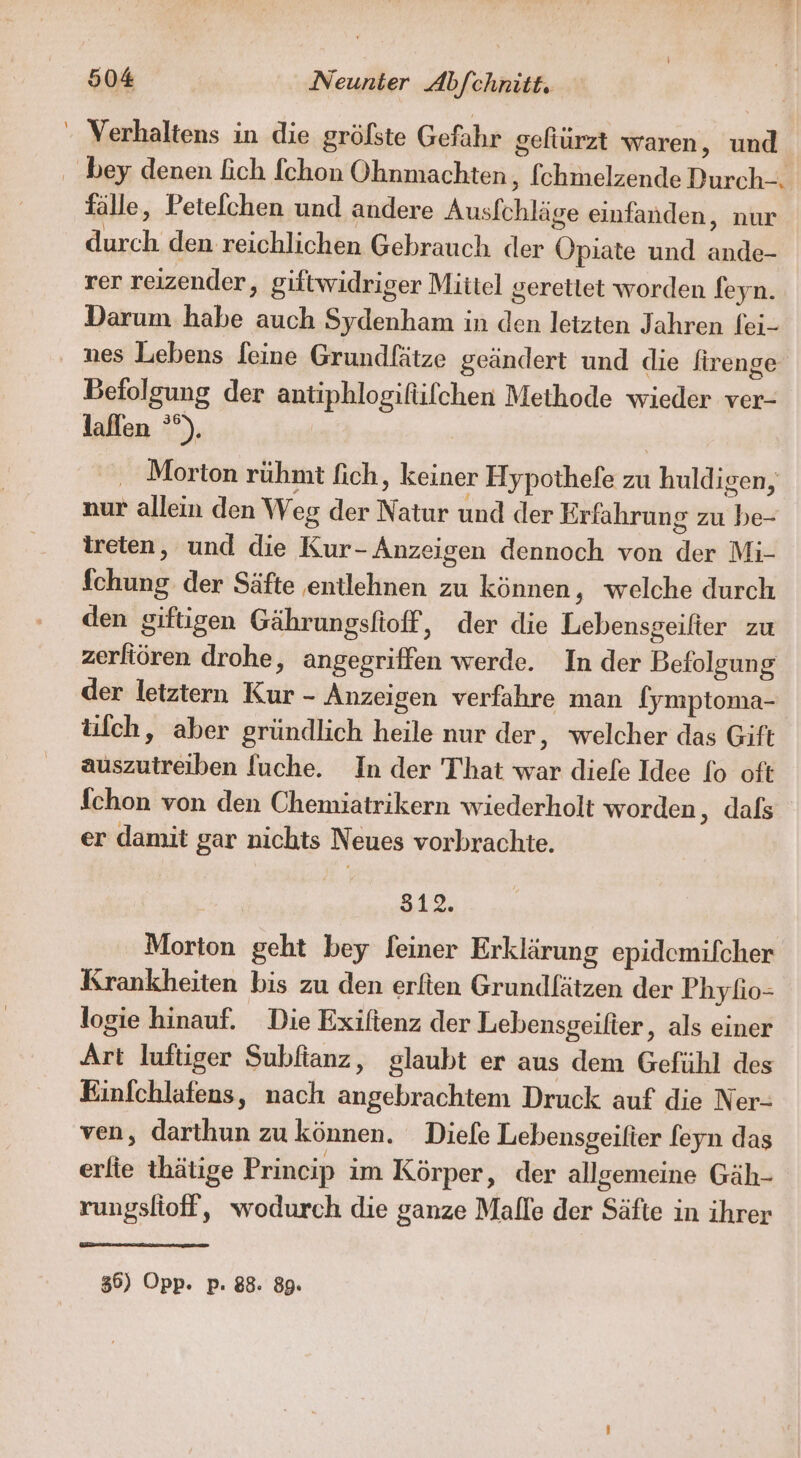 ' Verhaltens in die gröfste Gefahr gefiürzt waren, und ‚ bey denen Eich fchon Ohnmachten,, fchmelzende Durch-. fälle, Petelchen und andere Ausfchläge einfanden, nur durch den reichlichen Gebrauch der Opiate und ande- rer reizender, giftwidriger Mittel gerettet worden feyn. Darum habe auch Sydenham in den letzten Jahren fei- nes Lebens feine Grundfätze geändert und die lirenge Befolgung der antiphlogifüfchen Meihode wieder ver- laflen °°). | | ‚ Morton rühmt fich, keiner Hypothefe zu huldigen, nur allein den Weg der Natur und der Erfahrung zu be- treten, und die Kur- Anzeigen dennoch von der Mi- fchung der Säfte entlehnen zu können, welche durch den giftigen Gährungsfioff, der die Lebensgeilier zu zerliören drohe, angegriffen werde. In der Betolgung der letztern Kur - Anzeigen verfahre man (ymptoma- ülch, aber gründlich heile nur der, welcher das Gift auszutreiben l[uche. In der That war diefe Idee lo oft fchon von den Chemiatrikern wiederholt worden, dafs er damit gar nichts Neues vorbrachte. 512. Morton geht bey feiner Erklärung epidemifcher Krankheiten bis zu den erfien Grundfätzen der Phyfio- logie hinauf. Die Exiftenz der Lebensgeifter, als einer Art luftiger Subftanz, glaubt er aus dem Gefühl des Einfchlafens, nach angebrachtem Druck auf die Ner- ven, darthun zu können. Diefe Lebensgeifier feyn das erfie thätige Princip im Körper, der allgemeine Gäh- rungslioff, wodurch die ganze Malle der Säfte in ihrer 36) Opp. p. 88. 89.