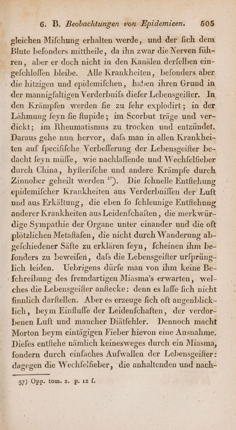 gleichen Mifchung erlitlhteni werde, und der fich dem Blute befonders aaheile da ihn zwar die Nerven füh- der mannigfaltigen Verderbnils diefer Lebensgeifier. In Lähmung feyn fie fiupide; im Scorbut träge und ver- dickt; ım Rheumatismus zu trocken Bi; entzündet. Daraus gehe nun hervor, dafs man in allen Krankhei- dacht feyn mülle, wıe nachlaflende und WW echfälichee durch China, li und andere Krämpfe durch Zinnober geheilt werden ”). Die [chnelle Entfiehung epidemilcher Krankheiten aus Verderbniflfen der Luft und aus Erkältung, die eben fo fchleunige Entftehung anderer Krankheiten aus Leidenfchatten,, die merk wür- dige Sympathie der Organe unter einander und die oft plötzlichen Metaftalen, die nicht durch Wanderung ab- gelchiedener Säfte zu ah feyn, [cheinen ihm be- er zu beweilen, dals die Lebensgeilter urlprüung- lich leiden. Uebrigens dürfe man von ihm keine Be- fchreibung des fremdartigen Miasma’s erwarten, wel- ches die Lebensgeilter anliecke: denn es lalle fich nicht finnlich darftellen. Aber es erzeuge fich oft augenblick- lich, beym Einflufle der Leidenfchaften, der verdor- benen Luft und mancher Diätfehler. Dennoch macht Morton beym eintägigen Fieber hievon eine Ausnahme. Diefes entfiehe nämlich keinesweges durch ein Miasma, fondern durch einfaches Aufwallen der Lebensgeilter: dagegen die Wechfeifieber, die anhaltenden und nach- 37) Opp- tom. 2. p. ı2[.