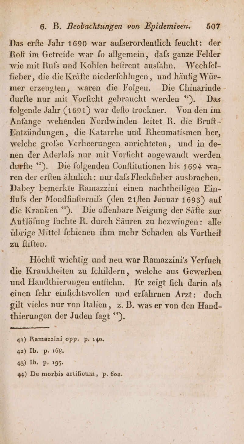 Das erfie Jahr 1690 war aufserordentlich feucht: der Roft im Getreide war fo allgemein, dafs ganze Felder wie mit Rufs und Kohlen beftreut ausfahn. Wechfel- fieber, die die Kräfte nieder[chlugen, und häufig Wür- mer erzeugten, waren die Folgen. Die Chinarinde durfte nur mit Vorficht gebraucht werden *). Das folgende Jahr (1691) war delto trockner. Von den ım Entzündungen, die Katarrhe und Rheumatismen her, welche grofse Verheerungen anrichteten, und in de- nen der Aderlafs nur mit Vorlicht angewandt werden durfte ”). Die folgenden Confiitutionen bis 1694 wa- ren der erlten ähnlich: nur dafs Fleckfieber ausbrachen. Dabey bemerkte Ramazzini einen nachtheiligen Ein- flufs der Mondfinfiernifs (den 21ften Januar 1693) auf die Kranken ”). Die offenbare Neigung der Säfte zur Auflöfung fuchte R. durch Säuren zu bezwingen: alle übrige Mittel [chienen ihm mehr Schaden als Vortheil zu fiften, Höchft wichtig und neu war Ramazzini’s Verfuch die Krankheiten zu [childern, welche aus Gewerben und Handthierungen entfiehn. Er zeigt fich darin als einen [ehr einfichtsvollen und erfahrnen Arzt: doch gilt vieles nur von Italien, z. B, was er von den Hand- thierungen der Juden fagt *). 41) Kamazzini opp, p. 140. 42) Ib. p. 168, | 43) Ib. p. 195. 44) De morbis artiicum, p. 602.