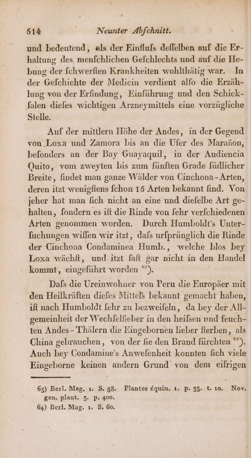 ® si N Neumnter Abfehnin 0. und bedeutend, als der Einflufs deflelben auf die Er- haltung des menfchlichen Gefchlechts und auf die He-. bung der fchwerlien Krankheiten wohlthätig war. In der Gefchichte der Medicin verdient alfo die Erzäh- lung von der Erfindung, Einführung und den Schick- falen diefes wichtigen Arzneymittels eine vorzügliche Stelle. Auf der mittlern Höhe der Andes, in der Gegend von Loxa und Zamora bis an die Ufer des Maraäon, befonders an der Bay Guayaquil, in der Audiencia Quito, vom zweyten bis zum fünften Grade füdlicher Breite, findet man ganze Wälder von Cinchona- Arten, deren itzt wenigfiens fchon 15 Arten bekannt find. Von jeher hat man fich nicht an eine und dielelbe Art ge- halten, fondern es ift die Rinde von fehr ver[chiedenen Arten genommen worden. Durch Humboldt’s Unter- fuchungen willen wir itzt, dafs urfprünglich die Rinde der Cinchona oh dahinen Humb., welche blos bey Loxa wächft, und itzt fat gar nicht in den Handel kommt, eingeführt worden °). Dals die Ureinwohner von Peru die Europäer mit den Heilkräften dieles Mittels bekannt gemacht haben, 'ifinach Humboldt fehr zu bezweifeln, ns bey der All- gemeinheit der Wechfelfieber in den heilen und feuch- ten Andes- Thälern die Eingebornen lieber fierben, als China gebrauchen, von der fie den Brand fürchten °*). Auch bey Condamine’s Anwefenheit konnten fich viele Eingeborne keinen andern Grund von dem eifrigen 63) Berl. Mag. ı. $. 58. Plantes equin. ı. p. 35. t. ı0. Nov. gen. plant. 3. p. 400. 64) Berl. Mag. ı. S. 60.