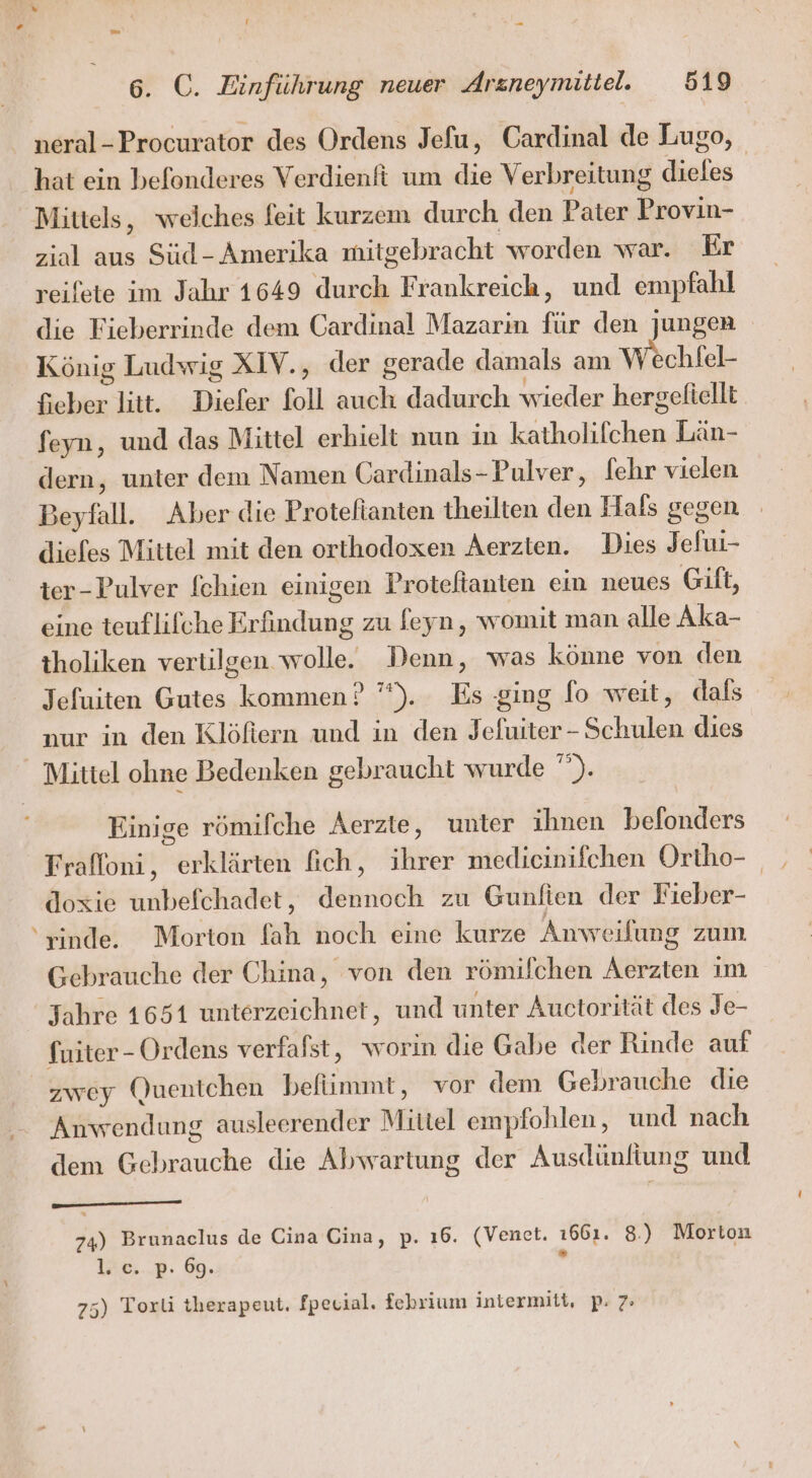 neral-Procurator des Ordens Jefu, Cardinal de Lugo, hat ein befonderes Verdienft um die Verbreitung dieles | Mittels, weiches feit kurzem durch den Pater Provin- ziol aus Süd- Amerika mitgebracht worden war. Er reifete im Jahr 1649 durch Frankreich, und empfahl die Fieberrinde dem Cardinal Mazarin für den jungen König Ludwig XIV., der gerade damals am Wochlel- fieber litt. Diefer foll auch dadurch wieder hergefiellt feyn, und das Mittel erhielt nun in katholifchen Län- dern, unter dem Namen Gardinals-Pulver, [ehr vielen Beyfall. Aber die Proteftanten theilten den Hals gegen diefes Mittel mit den orthodoxen Aerzien. Dies Jelui- ter-Pulver fchien einigen Proteftanten ein neues Gift, eine teuflifche Erfindung zu feyn, womit man alle Aka- tholiken vertilgen wolle. Denn, was könne von den Jefuiten Gutes kommen ? ’’). Es ging fo weit, dals nur in den Klöftern und in den Jefuiter-Schulen dies Mittel ohne Bedenken gebraucht wurde ”). Einige römifche Aerzte, unter ihnen befonders Fraffoni, erklärten fich, ihrer medicinifchen Ortho- doxie unbefchadet, dennoch zu Gunlien der Fieber- ‘rinde. Morton fah noch eine kurze Anweilung zum Gebrauche der China, von den römifchen Aerzten im Jahre 1651 unterzeichnet, und unter Auctorität des Je- fuiter- Ordens verfafst, worin die Gabe der Rinde auf zwey Quentchen befümmt, vor dem Gebrauche die Anwendung ausleerender Mittel empfohlen, und nach S dem Gebrauche die Abwartung der Ausdünfiung und 74) Brunaclus de Cina Cina, p. ı6. (Venet. 1661. 8.) Morton TIME... ©. . 75) Torli therapeut. fpecial. febrium intermitt, p: 7»