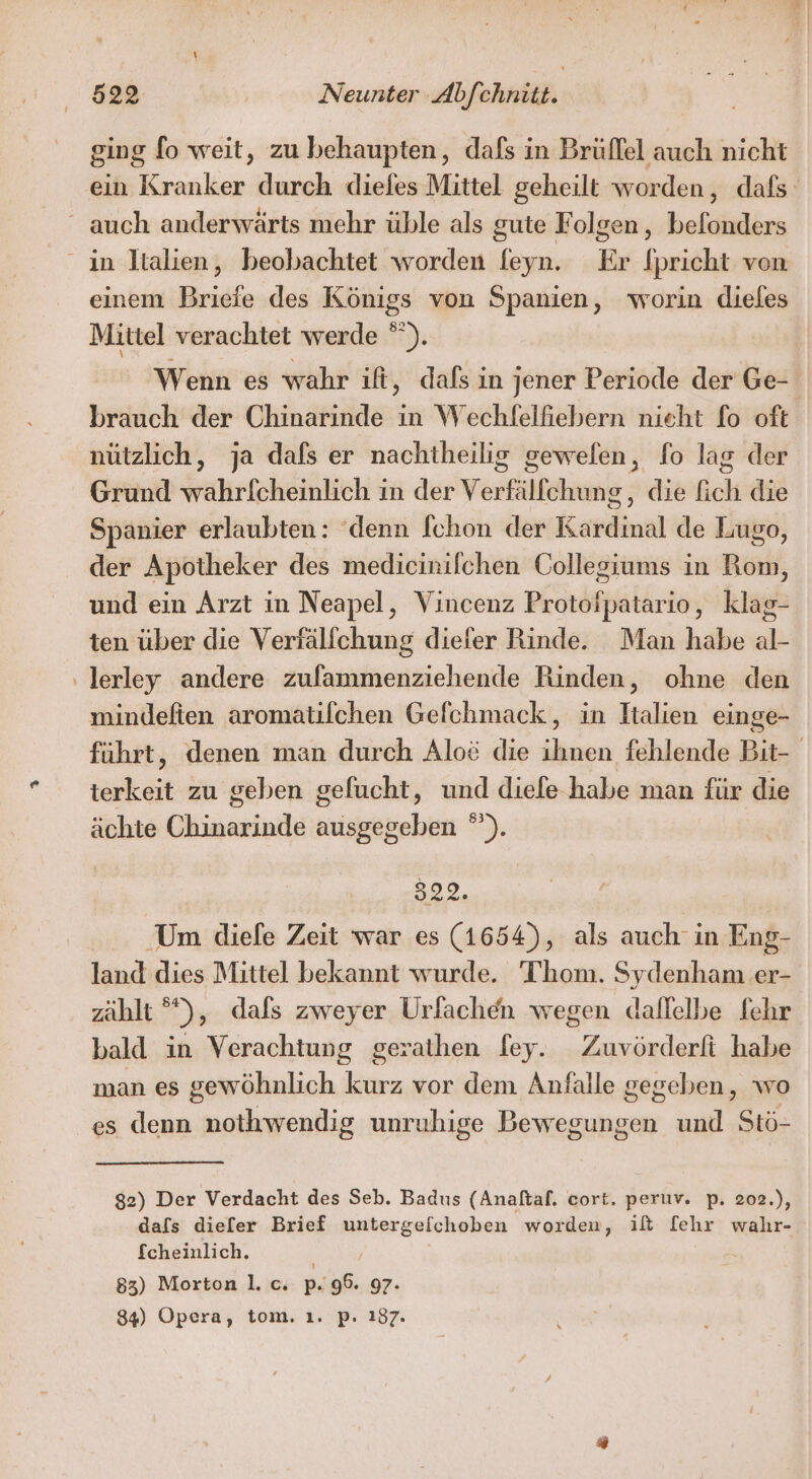 ging fo weit, zu behaupten, dafs in Brüffel auch nicht ein Kranker durch diefes Mittel geheilt worden, dafs _ auch anderwärts mehr üble als gute Folgen, befonders ın Italien, beobachtet worden feyn. Er Ipricht von einem Briefe des Königs von Spanien, worin dieles Mittel verachtet werde * )% Wenn es wahr ift, dafs in jener Periode der Ge- brauch der Chinarinde in Wechfelfiebern nicht fo oft nützlich, ja dals er nachtheilig gewelen, fo lag der Grund wahrlfcheinlich in der Verfälfchung, die fich die Spanier erlaubten: ‘denn [chon der Kardinal de Lugo, der Apotheker des medicinilchen Collegiums in Rom, und ein Arzt in Neapel, Vincenz Protofpatario, klag- ten über die Verfälfchung diefer Rinde. Man habe al- ‚lerley andere zulammenziehende Rinden, ohne den mindeften aromatifchen Gefchmack, in Italien einge- führt, denen man durch Alo&amp; die iben fehlende Bit- kat zu geben gefucht, und diefe habe man für die ächte EERREN ausgegeben °). 322. ‚Um diefe Zeit war es (1654), als auch in Eng- land dies Mittel bekannt wurde. Thom. Sydenham er- zählt °°), dafs zweyer Urfachen wegen daflelbe fehr bald in Verachtung gerathen fey. Zuvörderft habe man es gewöhnlich kurz vor dem Anfalle gegeben, wo es denn nothwendig unruhige Bewegungen und Stö- 82) Der Verdacht des Seb. Badus (Anaftaf. cort. peruv. p. 202.), dafs dieler Brief untergefchoben worden, ilt [ehr wahr- fcheinlich. 83) Morton |. c. ps 96. 97. 84) Opera, tom. ı. p. 187.