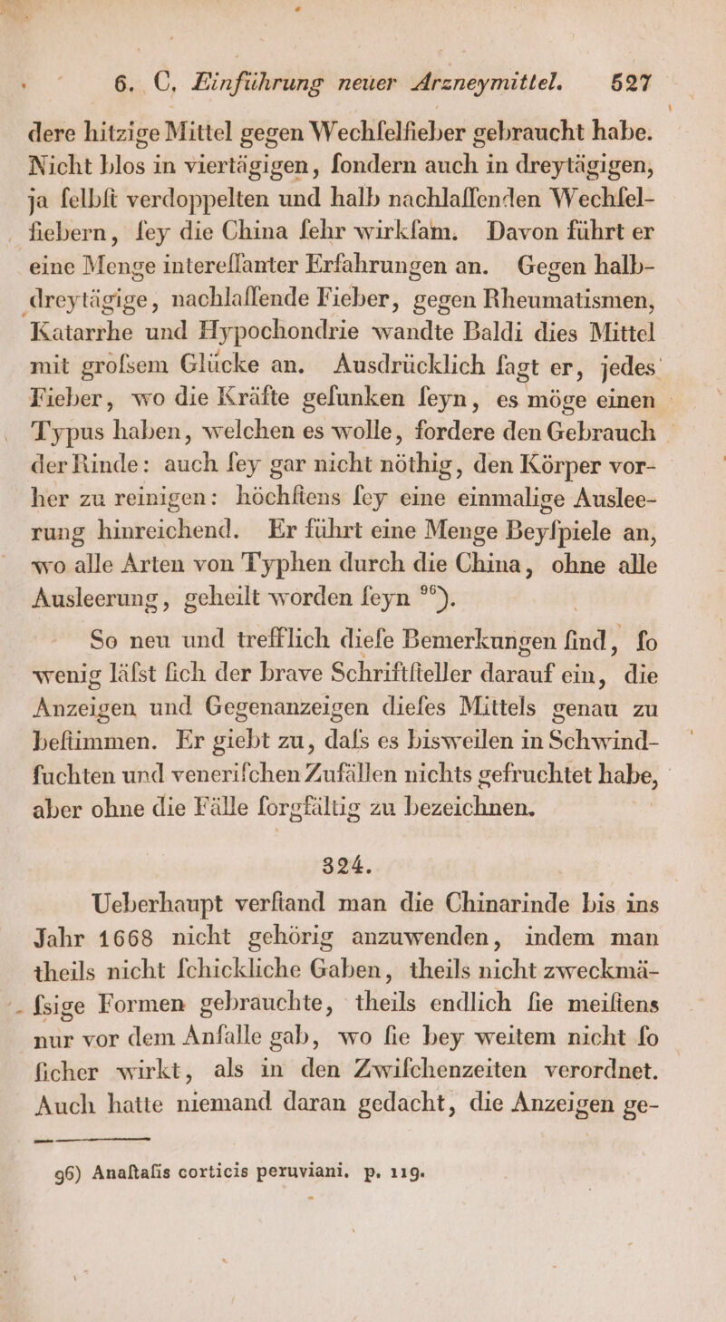 dere hitzige Mittel gegen Wechfelfieber gebraucht habe. Nicht blos in viertägigen, fondern auch in dreytägigen, ja felbft verdoppelten und halb nachlallenden Wechfel- eine Menge interellanter Erfahrungen an. Gegen halb- Katarrhe und Hypochondrie wandte Baldi dies Mittel mit grofsem Glücke an. Ausdrücklich fagt er, jedes. Fieber, wo die Kräfte gelunken feyn, es möge einen Typus haben, welchen es wolle, fordere den Gebrauch der Rinde: ac fey gar nicht närkdg , den Körper vor- her zu reinigen: höchliens [ey eine einmalige Auslee- rung hinreichend. Er führt eine Menge Beyfpiele an, wo alle Arten von T'yphen durch die China, ohne alle Ausleerung, geheilt worden feyn °”). So neu und trefflich diefe Bemerkungen find, fo wenig läfst ich der brave Schriftfteller Aasdıt ein, die Anzeigen und Gegenanzeigen diefes Mittels genau zu befiimmen. Er giebt zu, dals es bisweilen in Schwind- fuchten und venerifchen 7, ufällen nichts gefruchtet Hape | aber ohne die Fälle forgfältig ZU DERIChUK 324. Ueberhaupt verfiand man die Chinarinde bis ins Jahr 1668 nicht gehörig anzuwenden, indem man theils nicht fchickliche Gaben, theils nicht zweckmä- fsige Formen gebrauchte, theils endlich fie meiliens nur vor dem Anfalle gab, wo fie bey weitem nicht fo ficher wirkt, als in den Zwifchenzeiten verordnet. Auch hatte niemand daran gedacht, die Anzeigen ge- 96) Analtafis corticis peruviani, p. 119.