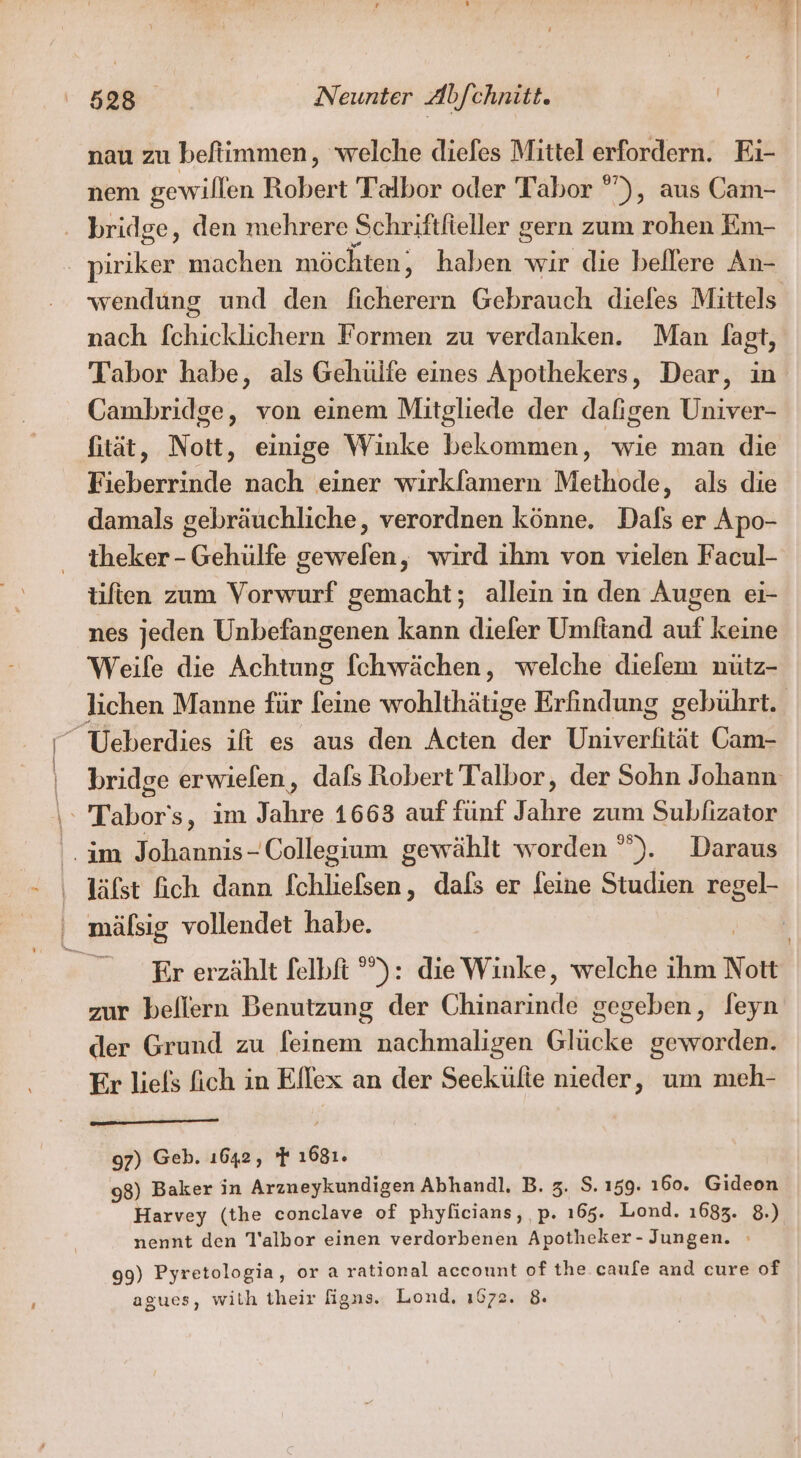 nau zu befiimmen, welche diefes Mittel erfordern. Ei- nem gewillen Robert Talbor oder Tabor ”), aus Cam- bridge, den mehrere Schriftfieller gern zum rohen Em- | virskai machen möchten, haben wir die beflere An- nach fchicklichern Formen zu verdanken. Man fagt, Tabor habe, als Gehülfe eines Apothekers, Dear, in Cambridge, von einem Mitgliede der dafigen Univer- fität, Nott, einige Winke bekommen, wie man die Fieberrinde nach einer wirkfamern Methode, als die damals gebräuchliche, verordnen könne. Dals er Apo- theker - Gehülfe gewefen, wird ihm von vielen Facul- tifien zum Vorwurf gemacht; allein in den Augen ei- nes jeden Unbefangenen kann diefer Umftand auf keine Weife die Achtung [chwächen, welche dielem nütz- RS Ueberdies ift es aus den Acten der Univerfität Cam- \ Tabor's, im Jahre 1663 auf fünf Jahre zum Subfizator im Johannis- Collegium gewählt worden °). Daraus ‚ läfst ich dann fchliefsen, dals er leine Studien regel- ' mälsig vollendet habe. Er erzählt felbft °): dieWinke, welche ihm Nott zur beflern Benutzung der Chinarinde gegeben, leyn der Grund zu feinem nachmaligen Glücke geworden. Er liels fich in Ellex an der Seekülte nieder, um meh- 97) Geb. ı642, 7 1681. 98) Baker in Arzneykundigen Abhandl., B. 3. S. 159. 160. Gideon Harvey (the conclave of phyficians, ,p. ı65. Lond. 1683. 8.) nennt den T'albor einen verdorbenen Apotheker - Jungen. 99) Pyretologia, or a rational account of the caufe and cure of agues, with their figns. Lond, 1672. 8.