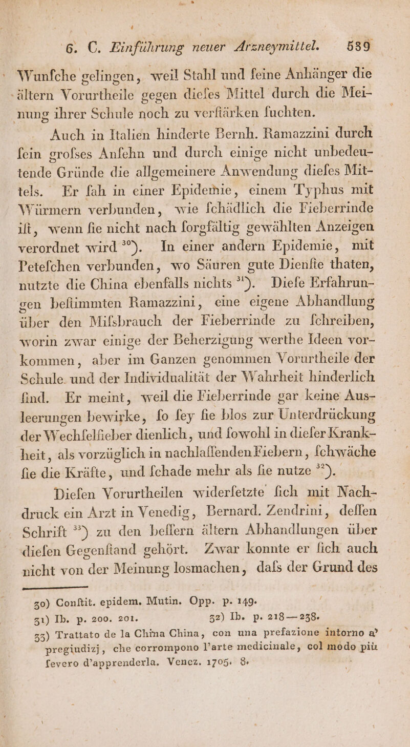 ‘ Wunfche gelingen, weil Stahl und feine Anhänger die - Altern Vorditeil gegen diefes Mittel durch die Mei- nung ihrer Schule noch zu verfiärken fuchten. Auch in Italien hinderte Bernh. Ramazzini durch fein grofses Anfehn und durch einige nicht unbedeu- EN Gründe die allgemeinere Rh diefes Mit- tels. Er fah in einer Epidemie , einem Ty phus mit Würmern verbunden, wie fchädlich die Fieberrinde ilt, wenn fie nicht nach forgfältig gewählten Anzeigen verordnet wird °). In einer ander Epidemie, mit Petefchen verbunden, wo Säuren gute Dienfte thaten, nutzte die China ebenfalls nichts &gt; Diefe Erfahrun- sen befiimmten Ramazzini, eine eigene Abhandlung ie den Mifsbrauch der Fieberrinde zu aaa worin zwar einige der Beherzigung werthe Ideen vor- kommen, aber im Ganzen genommen Vorurtheile der Schule. und der Individualität der Wahrheit hinderlich find. Er meint, weil die Fieberrinde gar keme Aus- leerungen bewirke, fo fey fie blos zur Untexdtärnkiumg der We echfelfieber dienlich, und fowohl in diefer ai heit, als vorzüglich in See enden Fiebern,, fchwäche fie dis Kräfte, a fchade mehr als fie nutze °°). Diefen Vorurtheilen widerfetzte fich mit Nach- druck ein Arzt in Venedig, Bernard. Zendrini, deflen Schrift ”) zu den beilern ältern Abhandlungen über diefen Gegenftand gehört. Zwar konnte er lich auch nicht von der Meinung losmachen, dafs der Grund des 30) Conktiit. epidem. Mutin. Opp. p. 149. zı) Ib. p. 200. 201. 32) Ib. p. 218-238. 33) Trattato de la China China, con una prefazione intorno a’ pregiudizj, che corrompono l’arte medicinale, col modo piü fevero d’apprenderla. Venez. 1705: %