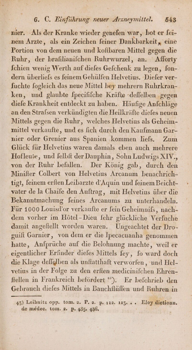 nier. -Als der Kranke wieder. genefen war, bot er fei- ‚nem Arzte, als ein Zeichen [einer Deukbaikait; eine Portion von dem neuen und kofibaren Mittel gegen die Ruhr, der brafilianifchen Ruhrwurzel, an. Afforty Schien wenig Werth auf diefes Gefchenk zu legen, fon- dern überliels es feinem Gehülfen Helvetius. Dieler ver- fuchte fogleich das neue Mittel bey mehrern Ruhrkran- ken, und glaubte fpecififche Kräfte -deflelben ‚gegen diefe Krankheit entdeckt zu haben. Häufige Anfchläge an den Stralsen verkündigten die Heilkräfte dieles neuen Mittels gegen die Ruhr, welches Helvetius als Geheim- mittel verkaufte, und es fich durch den Kaufmann Gar- nier oder u. aus Spanien kommen liefs. Zum Glück für Helvetius waren damals eben auch mehrere Hofleute, und felbfi der Dauphin, Sohn Ludwigs XIV.., von der Ruhr befallen. Der König gab, durch den Minilter Colbert von Helvetius Arcanum benachrich- tigt, [einem erlien Leibarzte d’Aquin und feinem Beicht- vater de la Chaile den Auftrag, mit Helvetius über die Bekanntmachung feines Arcanums zu unterhandeln. Für 1000 Men or verkaufte er [ein Geheimnils, nach- dem vorher im Hötel-Dieu fehr glückliche Verfuche damit angeliellt worden waren. Ungeachtet der Dro- guili ‚ von dem er die Ipecacuanha genommen hatte, Anfprüche auf die Belohnung machte, weil er ‚eigentlicher Erfinder dieles Mittels fey, fo ward doch die Klage dellglben als unftatthaft verworfen , und Hel- vetius in der Folge zu den erfien medicinifchen Ehren- fiellen in Frankreich befördert *). Er befchrieb den Gebrauch diefes Mittels in Bauchflüllen und Ruhren in 43) Leibnitz opp.. tom. 2. P. 2. -p.,112. 122.% . Eloy dietiomn,