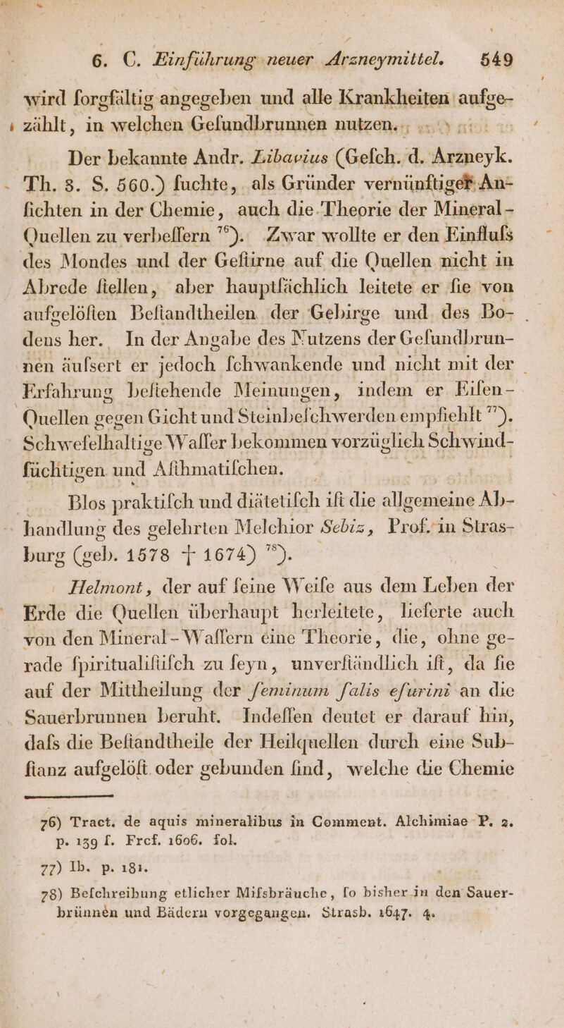 wird forgfältig angegeben und alle Krankheiten 'aufge- ı zählt, in welchen Gelundbrunnen nutzen. ., x «: | Der bekannte Andr. Zibavius (Gelch. d. et. - Th. 3. $. 560.) fuchte, . als Gründer vernünftige® An- fichten in der Chemie, auch die. Theorie der Mineral - Quellen zu verbellern ’°). ‚Zwar wollte er den Einflufs des Mondes und der Gefiirne auf die Quellen nicht in Abrede fiellen, aber hauptlfächlich leitete er fie von aufgelöfien Beftandtheilen der Gebirge und. des Bo- _ Mas her. In der Angabe des Ms) der Gelundbrun- nen Sulsert er sch fchwankende und nicht mit der _ ‚Erfahrung efiehende Meinungen, indem er Eifen - Quellen gegen Gicht und Steinbelchwerden empfiehlt ”). Schwefelhaltige Waller bekommen vorzü ‚glich Schwind- füchtigen und Anatilehen: Blos praktifch und diätetifch ifi die allgemeine Ab- 2 handlung des gelehrten Melchior Sebiz, Pr nah in Siras- burg (g vohr 1578 T 1674) ”). Helmont, der auf feine Weife aus dem Leben der Erde die Quellen überhaupt hevleitete, lieferte auch von den Mineral- Waflern eine Theorie, die, ohne ge- rade fpiritualifüfch zu Jeyn, unverfiändlich ıft, da fie auf der Mittheilung der feminum falis efurini an die - Sauerbrunnen beruht. Indeflen deutet er darauf hin, dafs die Befiandtheile der Heilguellen durch eine Sub- fianz aufgelöft oder gebunden (ind, welche die Chemie 76) Tract. de aquis mineralibus in Comment. Alchimiae P. z. p. ı39 f. Fref. 1606. fol, 77) Ib: p ı8ı. 78) Befchreibung etlicher Mifsbräuche, [o bisher in den Sauer- brünnen und Bädern vorgegangen. Sirasb. 1647. 4