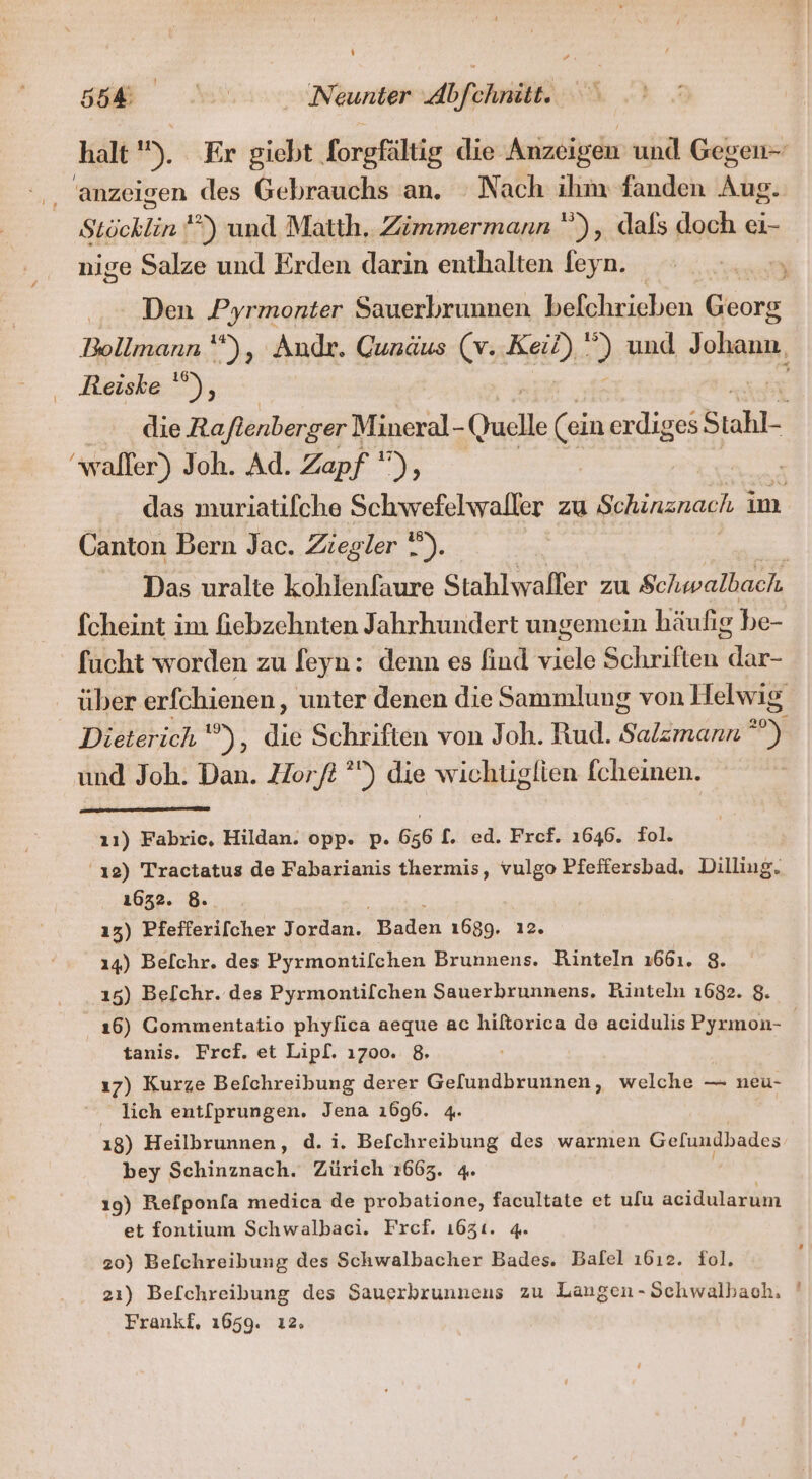 halt 5) Er giebt forgfältig die Anzeigen und Gegen- anzeigen des Gebrauchs an. Nach ihm fanden Pa Stöcklin ’°) und Matth. Zimmermann ), dals doch ei- nige Salze und Erden darin enthalten feyn. Den Pyrmonter Sauerbrunnen befchrieben Georg Bollmann “*), Andr. Cunäus (v. Keil) ”) und Johann, Reiske '”), die Raftenberger Mineral- Quelle (ein erdiges Stahl- walfer) Joh. Ad. Zapf ), | das muriatilche Schwefelwaller zu Schinznach im Canton Bern Jac. Ziegler 7). Das uralte kohlenfaure Stahlwalfer zu Schwalbach fcheint im fiebzehnten Jahrhundert ungemein häufig be- fucht worden zu feyn: denn es find viele Schriften dar- uber erfchienen, unter denen die Sammlung von Helwig Dieterich ‘ ”), die Schriften von Joh. Rud. Salzmann 20 und Joh. Dan. Horfi ”) die wichtiglien fcheinen. ı1) Fabric, Hildan. opp. p. 656 [. ed. Fref. 1646. Fol. 'ı2) Tractatus de Fabarianis thermis, r. Pfeffersbad. Dilliug. 1632. 8. 13) Pfefferi[cher Jordan. Baden 1689. 14) Belchr. des Pyrmontifchen Brunnens. 2 1661. 8. 15) Be[chr. des Pyrmontilchen Sauerbrunnens, Rinteln 1682. $. 16) Gommentatio phylica aeque ac hiltorica de acidulis Pyrmon- | tanis. Fref. et Lipl. 1700. 8. ı7) Kurze Befchreibung derer Gelundbrunnen, welche — neu- _ lich ent[prungen. Jena 1696. 4. ı8) Heilbrunnen, d. i. Befchreibung des warmen Gelundbades bey Schinznach. Zürich 1663. 4. | 19) Refponla medica de probatione, facultate et ulu acidularum et fontium Schwalbaci. Fref. 1631. 4. 20) Befchreibung des Schwalbacher Bades. Balel ı6ı2. fol. 21) Befchreibung des Sauerbrunneus zu Langen-Schwalbaoh, ' Frankf, 1659. ı2.