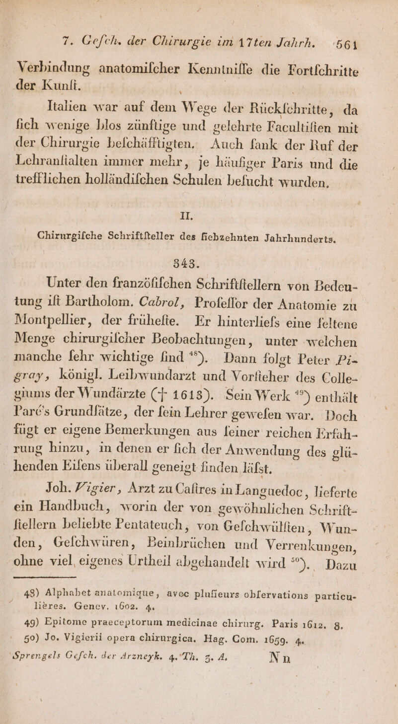 Verbindung anatomilcher Kenntniffe die Fortfchritte der Kunli. Italien war auf dem Wege der Rücköhvitie; da fich wenige blos zünftige gelehrte F Suyrleafkien mit der Chirurgie Ben Auch fank der Ruf der Lehranlialten immer mehr, je häufiger Paris und die trefflichen holländifchen Schulen befucht wurden, II. Chirurgifche Schriftfteller des fiebzehnten Jahrhunderts. 543. Unter den franzöfifchen Schrififtellern von Beden- tung ift Bartholom. Cabrol, Profeflor der Anatomie zu Montpellier, der frühefie. Er hinterliefs eine feltene Menge chirurgilcher Beobachtungen, unter welchen che fehr lahlise find °°). Dahn folgt Peter ‚Pi- gray, königl. aan und Voslieke des Colle- giums der W: 'undärzte (+ 1613). Sein Werk ”) enthält Pare's Grundlfätze, der fein Lehrer gewelen war. Doch fügt er eigene Be aus Jeiner reichen Erfah- rung hinzu, in denen er fich der Anwendung des glü- henden Den überall geneigt finden läfst, Joh. Figier, Arzt zu Cafires in Languedoc, lieferte ein Handbuch, worin der von gew Shall; ka Schuißn. fiellern us, Pentateuch, von Ge [chwülften, Wun- den, Gelchwüren, Beinbrüchen und Verr ale ohne viel, eigenes Urtheil abgehandelt wire ade D- Se 49) Alphabet anatomique, avec plufieurs oblervations partieu- 4 lieres. Genev. ı602. 4 49) Epitome praeceptorum medicinae chirurg. Paris ı6ı2. 8. 50) Jo. Vigierii opera chirurgica. Hag. Com. 1659. 4 Sprengels Gefch. der Arzneyk. Th. 2. 4. Nn