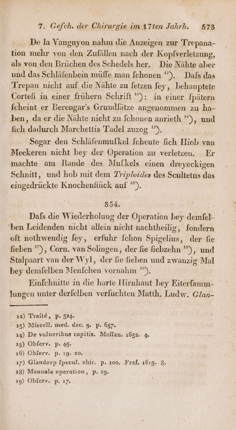 De la Vauguyon nahm die Anzeigen zur Trepana- tion mehr von den Zufällen nach der Kopfverletzung, als von den Brüchen des Schedels her. Die Nähte aber und das Schläfenbein mülle man [chonen '”). Dafs das Trepan nicht auf die Nähte zu letzen fey, behauptete Cortefi in einer frühern Schrift ): in einer fpätern fcheint er Berengar’s Grundlätze angenommen zu ha- ben, da er die Nähte nicht zu ae anrieth ), und fich dadurch Marchettis Tadel zuzog '”). ‚Sogar den Schläfenmulkel fcheute fich Hiob van Meekeren nicht bey der Operation zu verletzen. Er machte am Rande des Mufkels einen dreyeckigen Schnitt, und hob mit dem TZ’riploides des Sculteius das eingedrückte Knochenliück auf '). 354. Dafs die Wiederholung der Operation bey demfel- ‘ben Leidenden nicht allein nicht nachiheilis, fondern oft nothwendig ley, erfuhr fchon Spigelius, der fie fieben ”), Corn. van Solingen, der fie fiebzehn '°), und Stalpaart van der Wyl, day fe fieben und a: Mal bey demfelben Menichen vornahm ). Einfchnitte in die harte Hirnhaut bey Eiterfamm- lungen unter derfelben verluchten Matth. Ludw. Glan- ı2) Traite, p. 324. 13) Miscell. med. dec. 9. p. 657. 14) De vulneribus capitis. Meffan. 1632. 4. 15) Oblerv. p. 45. ı6) Oblerv. p. 19. 20. ı7) Glandorp [pecul. chir. p. 100. Fref. 1619. 8 ı8) Manuale operation, p. 29. ı9) Oblerv. p. ı7.