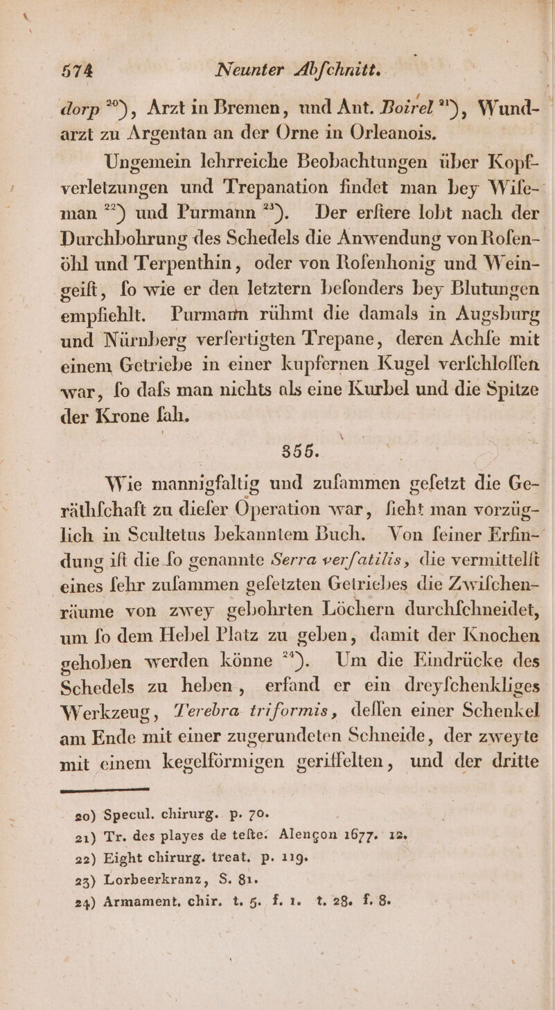 dorp ”), Arzt in Bremen, und Ant. Boirel »), Wund- arzt zu Argentan an der Orne in Orleanois. Ungemein lehrreiche Beobachtungen über Kopf- verletzungen und Trepanation findet man bey Wile- man ”*) und Purmann °”). Der erfiere lobt nach der Durchbohrung des Schedels die Anwendung von Rofen- öhl und Terpenthin, oder von Rofenhonig und Wein- geifi, fo wie er den letztern belonders bey Blutungen empfiehlt. Purmann rühmt die damals in Augsburg und Nürnberg verfertigten Trepane, deren Achlfe mit einem Getriebe in einer kupfernen Kugel verlchlollen war, fo dafs man nichts als eine Kurbel und die Spitze der Krone Jah. | 355. Wie mannigfaltig und zufammen gefetzt die Ge- räthfchaft zu diefer Operation war, fieht man vorzüg- lich in Scultetus bekanntem Buch. Von [einer Erfin- dung ift die fo genannte Serra verfatilis, die vermittelt ‚eines fehr zulammen gefetzten Getriebes die Zwilchen- räume von zwey gebohrten Löchern durchfchneidet, um fo dem Hebel Platz zu geben, damit der Knochen ehoben werden könne ”). Um die Eindrücke des Schedels zu heben, erfand er ein dreylchenkliges Werkzeug, Terebra triformis, dellen einer Schenkel am Ende mit einer zugerundeten Schneide, der zweyte mit einem kegelförmigen geriflelten, und der dritte 20) Specul. chirurg. p. 70. | 2ı) Tr. des playes de telte. Alengon 1677. ı2. 22) Eight chirurg. treat. p. 119. 23) Lorbeerkranz, S. 81.