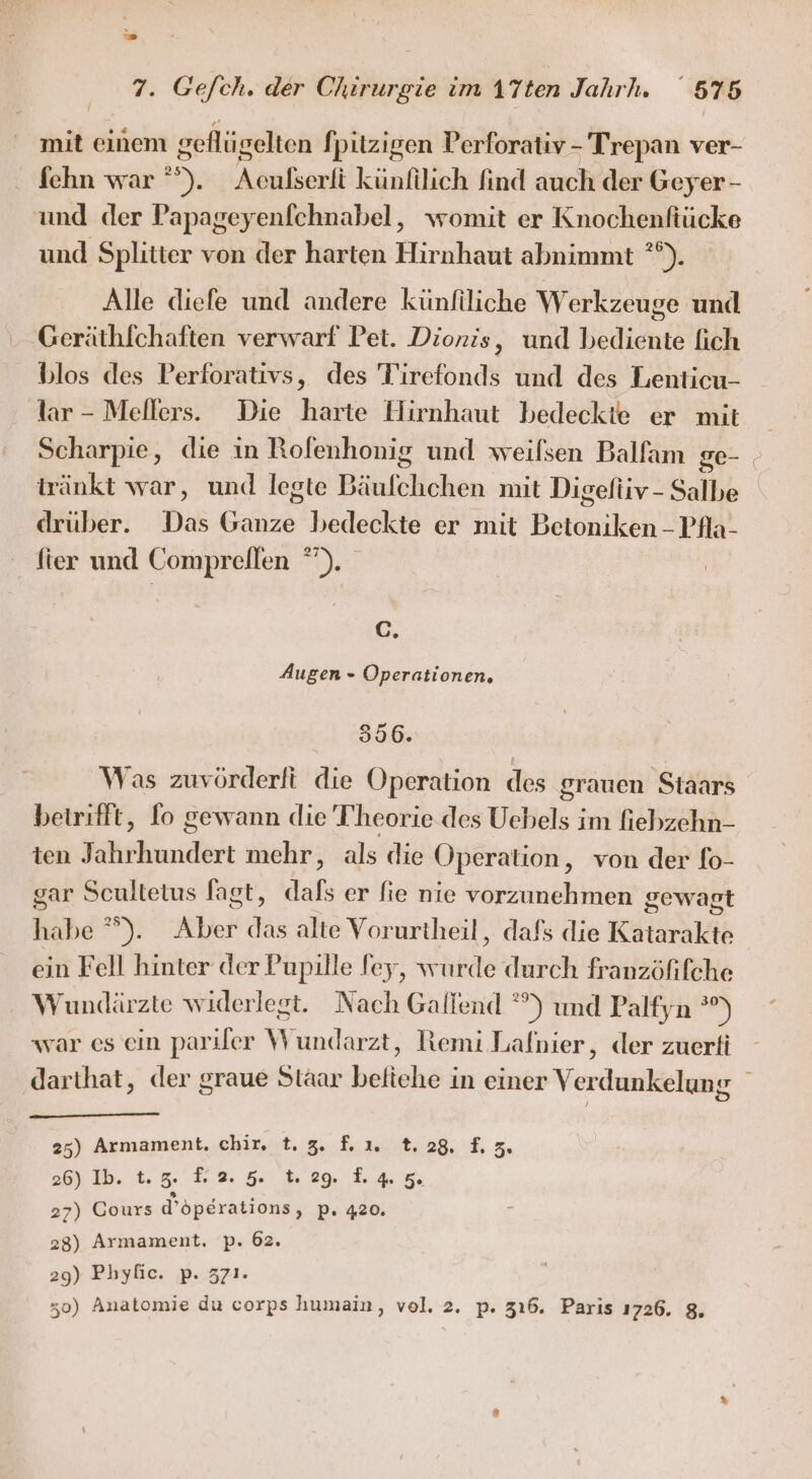 v Ko 7. Ge/ch. der Chirurgie im A1Tten Jahrh. 575 / mit einem geflügelten fpitzigen Verforativ - Trepan ver- fehn war ’). Aculserli künfilich find auch der Geyer - und der Papageyenfchnabel, womit er Knochenfiücke und Splitter von der harten Hirnhaut abnimmt °°). Alle diefe und andere künfiliche Werkzeuge und Geräthfchaften verwarf Pet. Dionis, und bediente fich blos des Perforativs, des Tirefonds und des Lenticu- dar - Mellers. Die harte Hirnhaut bedeckte er mit Scharpie, die in Rofenhonig und weilsen Balfam ge- iränkt war, und legte Bäufchchen mit Digefüiv-Salbe drüber. Das Ganze bedeckte er mit Betoniken - Pfla- fter und Comprellen °). C. Augen - Operationen, 396. Was zuvörderfi die Operation des grauen Staars betrifft, fo gewann die Theorie des Uebels im fiebzehn- ten Jahrhundert mehr, als die Operation, von der fo- gar Scultetus fagt, dafs er fie nie vorzunehmen gewagt habe °°). Aber das alte Vorurtheil, dafs die Katarakte ein Fell hinter der Pupille fey, wurde durch franzöfifche Wundärzte widerlegt. Nach Gallend °°) und Palfyn °%) war es ein parıler Wundarzt, Remi Lafnier, der zuerti darthat, der graue Staar beliehe in einer V erdunkelung 25) Armament. chir. . 3. f.ı. t.28 £. 3 26) Ib. t.z. F 2.5 1.29 Lan 27) Cours d’sperations, pP. 420. z 28) Armament. p. 62, 29) Phyfic. p. 371.