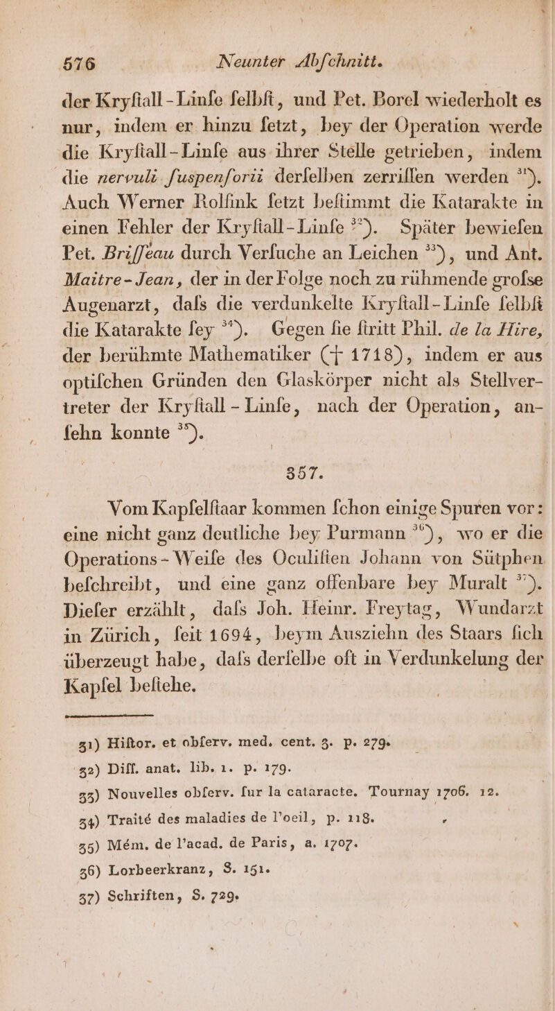 der Kryfiall-Linfe felbft, und Pet. Borel wiederholt es nur, indem er hinzu fetzt, bey der Operation werde die Kryfiall-Linfe aus ihrer Stelle getrieben, indem die nervuli. fuspenforii derlelben zerrillen werden ). Auch Werner Rolfink fetzt befiimmt die Katarakte in einen Fehler der Kryfiall- Linfe *). Später bewiefen Pet. Brijfeau durch Verfuche an Leichen °), und Ant. Maitre- Jean, der in derF olge noch zu rüuhmende grolse Augenarzt, dals die lee Krykall-Linfe felbk die Katarakte fey ”). Gegen fie firitt Phil. de /a Hire, der berühmte aitker (7 1718), indem er aus optifchen Gründen den Glaskörper nicht als Stellver- ireter der Kryfiall- Linfe, nach der Operation, an- fehn konnte °”). | 357. Vom Kapfelfiaar kommen fchon einige Spuren vor: eine nicht ganz deutliche bey; Purmann ° , wo er die ar Weife des Oculifien Johann von Sütphen befchreibt, und eine ganz oflenbare bey Muralt ”). Diefer erzählt, dals J oh. Heinr. Freytag, Wundarzt in Zürich, heit 1694, beym Ausziehn des Staars fich überzeugt be: dals deriäihe oft ın Ver dunkelung der Kapfel beliche. 3ı) Hiftor. et obferv. med. cent. 3. p. 27% 2) Diff. anat. lib, ı. p. 179. 53) Nouvelles obferv. fur la cataracte. Tournay ı706. ı2. 34) Traite des maladies de l’oeil, p. 118. | B 35) Mem. de l’acad. de Paris, a. 1707. 36) Lorbeerkranz, S. 151. 37) Schriften, 5. 729.