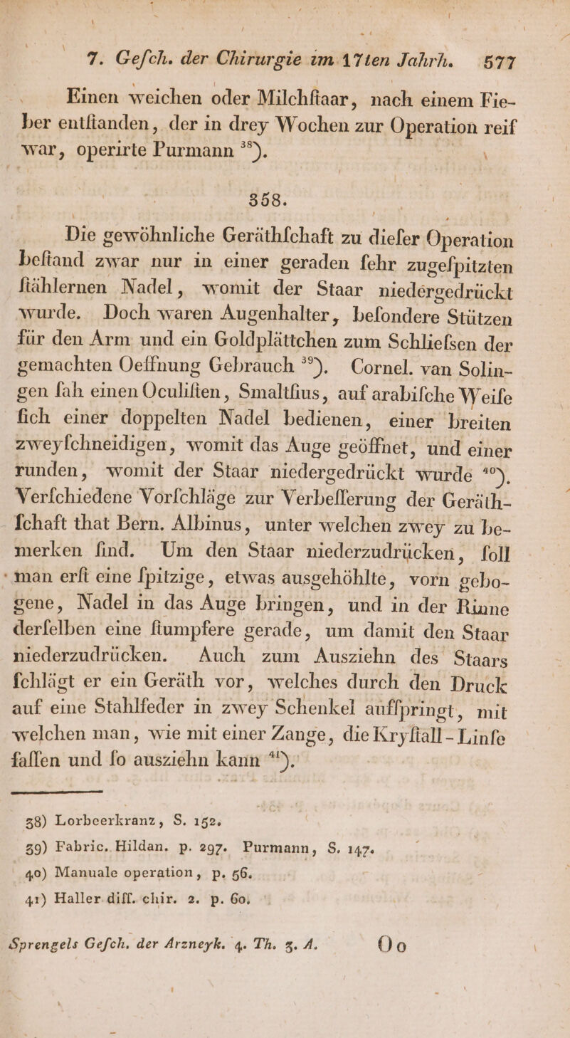 l \ 7. Gefch. der Chirurgie im ATien Jahrh. 577 Einen weichen oder Milchftaar, nach einem Fie- ber entlianden, der in drey Wochen zur Operation reif war, operirte Purmann °°). 358. Die gewöhnliche Geräthfchaft zu diefer Operation befiand zwar nur in einer geraden fehr zugelpitzten Stählernen Nadel, womit der Staar niedergedrückt wurde. Doch waren Augenhalter, befondere Stützen für den Arm und ein Goldplättchen zum Schliefsen der gemachten Oeffnung Gebrauch °”). Cornel. van Solin- gen Jah einen Oculifien, Smalthus, auf arabifche Weife fich einer doppelten Nadel bedienen, einer breiten zweylchneidigen, womit das Auge geöffnet, und einer runden, ‘womit der Staar niedergedrückt wurde u Verfchiedene Vorlchläge zur Verbeflerung der Geräth- - Ichaft that Bern. Albinus, unter welchen zwey zu be- merken find. Um den Staar niederzudrücken, foll ‘man erft eine [pitzige, etwas ausgehöhlte, vorn gebo- gene, Nadel in das Auge bringen, und in der Rinne derfelben eine fiumpfere gerade, um damit den Staar niederzudrücken. Auch zum Ausziehn des Staars fchlägt er ein Geräth vor, welches durch den Druck auf eine Stahlfeder in zwey Schenkel auffpringt, mit welchen man, wie mit einer Zange, die Kryfiall- Linfe fallen und fo ausziehn kann *), | 38) KeberLen, S. 152. 39) Fabric.. Hildan. p. 297. Purmann, 8. 147 40) Manuale operation, p. 56. | 41) Haller:difl. chir. 2. p. 60,