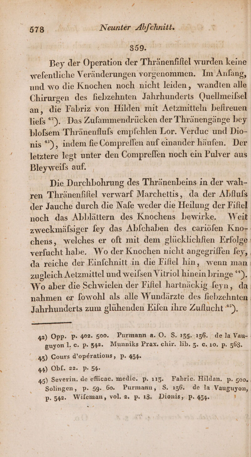 3909: Bey der Operation der Thränenfifiel wurden keine wefentliche Veränderungen vorgenommen. Im Anfang, und wo die Knochen Koch nicht leiden, wandten alle Chirurgen des fiebzehnten Jahrhunderts (uellmeilsel an, die Fabriz von Hilden mit Aetzmitteln befireuen liels *). Das Zufammendrücken der Thränengänge bey blofsem Thränenfluls empfehlen Lor. Verduc und Dio- nis ”), indem fie Compreilen auf einander häufen. Der letztere legt unter den Compreflen noch ein Pulver aus Bleyweils an Die Durchbohrung des Thhränenbeins in der wah- ren Thränenfifiel verwarf Marchettis, da der Abflufs der Jauche durch die Nafe weder die Heilung der Fifiel noch das Abblättern des Knochens ee Weit zweckmäfsiger fey das Abfchaben des cariöfen Kno- cheis, welches er oft mit dem glücklichfien Erfolge verfucht habe. Wo der Knochen nicht angegriffen ee | da reiche der Einfchnitt in die Fiftel hin, wenn man: zugleich Aetzmittel und weilsen Vitriol hinein brin ge’*). . Wo aber die Schwielen der Filtel hartnäckig ee da nahmen er fowohl als alle Wundärzte des fiebzehnten Jahrhunderts zum glühenden Eilen ihre Zuflucht ni ; 42) Opp- p: 402. 500°. Purmann a. O. $. 135.:136. ‘de la Vau- guyon 1. c. p. 342. Munniks Prax. chir. lib. 3. c. ı0. p. 368. 43) Cours d’operations, P. 434 44) Obf. 22. p. 54 45) Severin. de efficac. medic. p. 115. Fabric. Hildan, p. 500% Solingen, p. 59. 60. Purmann, S. 136. de la Vauguyen,