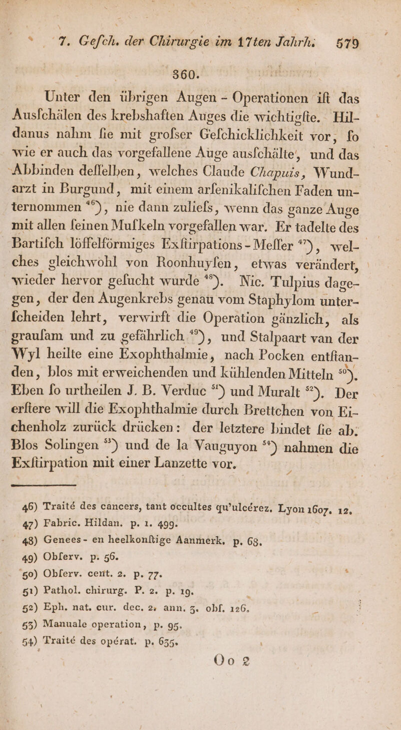 360. Unter den Ruten Augen - Operationen ift das Ausfchälen des krebshaften N die wichtigfie. Hil- danus nahm fie mit grofser Gefchicklichkeit vor, fo wie er auch das vorgefallene Auge ausfchälte, En das Abbinden deflelben, welches Ca Chapuis, Wund- arzt in Burgund, mit einem arfenikalifchen Faden un- ternommen °”), nie dann zuliels, wenn das ganze Auge mit allen feinen Mufkeln edlen war. Er tadelte des Bartifch löffelförmiges Exfüirpations - Meller *” ‚wei ches gleichwohl von Roonhuyfen, etwas verändert, | Betr hervor gelucht wurde °°). Nic. Tulpius ER gen, der den Augenkrebs genau vom Staphylom unter- fcheiden lehrt, verwirft die Operation gänzlich, als graulam und zu gefährlich *), und Stalpaart van der Wyl heilte eine Exophthalmie, nach Pocken entfian- den, blos mit erweichenden und kühlenden Mitteln ) Eben fo urtheilen J. B. Verduc °) und Muralt *). Der erliere will die Exophthalmie durch Brettchen von Ei- chenholz zurück drücken: der letztere bindet fie ab; Blos Solingen “) und de la Vauguyon °) nahmen die Exliirpation mit einer Lanzette vor. 4 46) Traite des cancers, tant occultes qu 'uleerez, Lyon 1607. 12. 47) Fabric. Hildan. p. ı. 499. 48) Genees- en heelkonftige Aanmerk, p. 68, 49) Oblerv. p. 56. 60) Oblerv, ceint. 2. p. 77. 51) Pathol. chirurg. P. 2. p. ı9. 52) Eph. nat. cur. dec. 2, ann. 5. obf. 126, 55) Manuale operation, p. 95. 54) Frait€ des operat. p. 655. 0o2