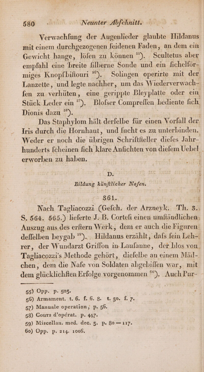 Verwachfung der Augenlieder glaubte Hildanus mit einem durchgezogenen feidenen Faden, an dem ein Gewicht hange, löfen zu können °”). . Scultetus aber empfahl eine breite filberne Sonde und ein ficheltör- miges Knopfbifiouri ). Solingen operirte mit der Lanzette, und legte nachher, um das \W jederverwach- fen zu verhüten eine gerippte Bleyplatte oder ein Stück Leder ein ”). Blolser Comprellen bediente fich. Dionis dazu ”). Das Staphylom hält derfelbe für einen Vorfall der. Iris durch die Hornhaut, und fucht es zu unterbinden. Weder er noch die ann Schriftfieller diefes Jahr- hunderts fcheinen fich Klare Anfıchten von dielem Uehel,. erworben zu haben. D. Bildung Keks Nafen. SO : Nach Tagliacozzı (Gelch. der Arzney I; Th. 3.; S. 564. 565.) ER J: B. Cortefi einen umfiändlichen: ' Auszug aus des erftern Werk, dem er auch die Figuren deflelben beygab ”). . Hildanus erzählt, dafs fein Leh- rer, der Wundarzt Griffon in Rn ‚ der blos von. Tagliacozzi's Methode gehört, dielelbe an einem Mäd-, chen, dem die Nafe von da abgebillen war, mit dem glücklichften Erfolge vorgenommen °°). Auch Pur- 55) Opp. Pp- 503. 66) Armament. 1.6. f.6.8. 1.30. 2.7. 57) Manuale operation, p. 56. 58) Cours d’op£erat. p. 447: 59) Miscellan. med. dec. 3. pı 80 — 117. 60) Opp. p. 214. 1006.