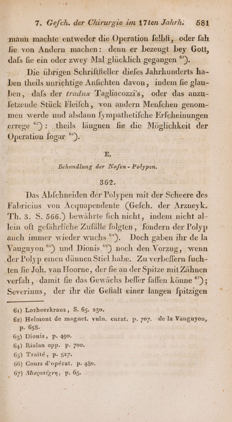 7. Ge/ch. der Chirurgie im 17ten Jahr; 581 mann machte entweder die-Operation [elbfi,..oder fah fie von Andern machen: denn. er bezeugt bey Gott, dafs fie ein oder zwey Mal'glücklich gegangen °). | Die übrigen Schriftieller diefes Jahrhunderts ha- ben theils unrichtige Aufichten davon, indem fie glau- ben, dafs der tradux 'Tagliacozzi’s, oder das anzu- fetzende- Stück Fleifch, von andern Menfchen genom- men werde und alsdann Iympathetifche Erfcheinungen errege ”): theils läugnen fie die Möglichkeit der Operation logar ”). h &gt; Behandlung der Nafen - Polypen. 362. Das Abfehneiden der Polypen mit der Scheere des Fabricius von Acquapendente (Geleh. der Arzueyk. Th. 3. S. 566.) bewährte fich nicht, indem nicht al- lein oft gefährliche Zufälle folgten, fondern der Polyp auch immer wieder wuchs °”). Doch gaben ihr de la Vauguyon °) und Dionis ) noch den Vorzug, wenn der Polyp einen dünnen Stiel habe. Zu verbellern fuch- ten fie Joh. van Hoorne, der fie-an der Spitze mit Zähnen verfah, damit fie das Gewächs befler fallen könne *”); Severinus, der ihr die Gefialt einer langen fpitzigen 61) Lorbeerkranz, $. 65. 230. 62) Helmont de magnet, vuln, eurat, p. 707. dela Vauguyon, p- 658. 63) Dionis, p. 490. 64) Riolan opp. p. 700. 65) Traite, p. 527. 66) Cours d’operat. p. 480; 67) Mizgoräyvn, p. 65.