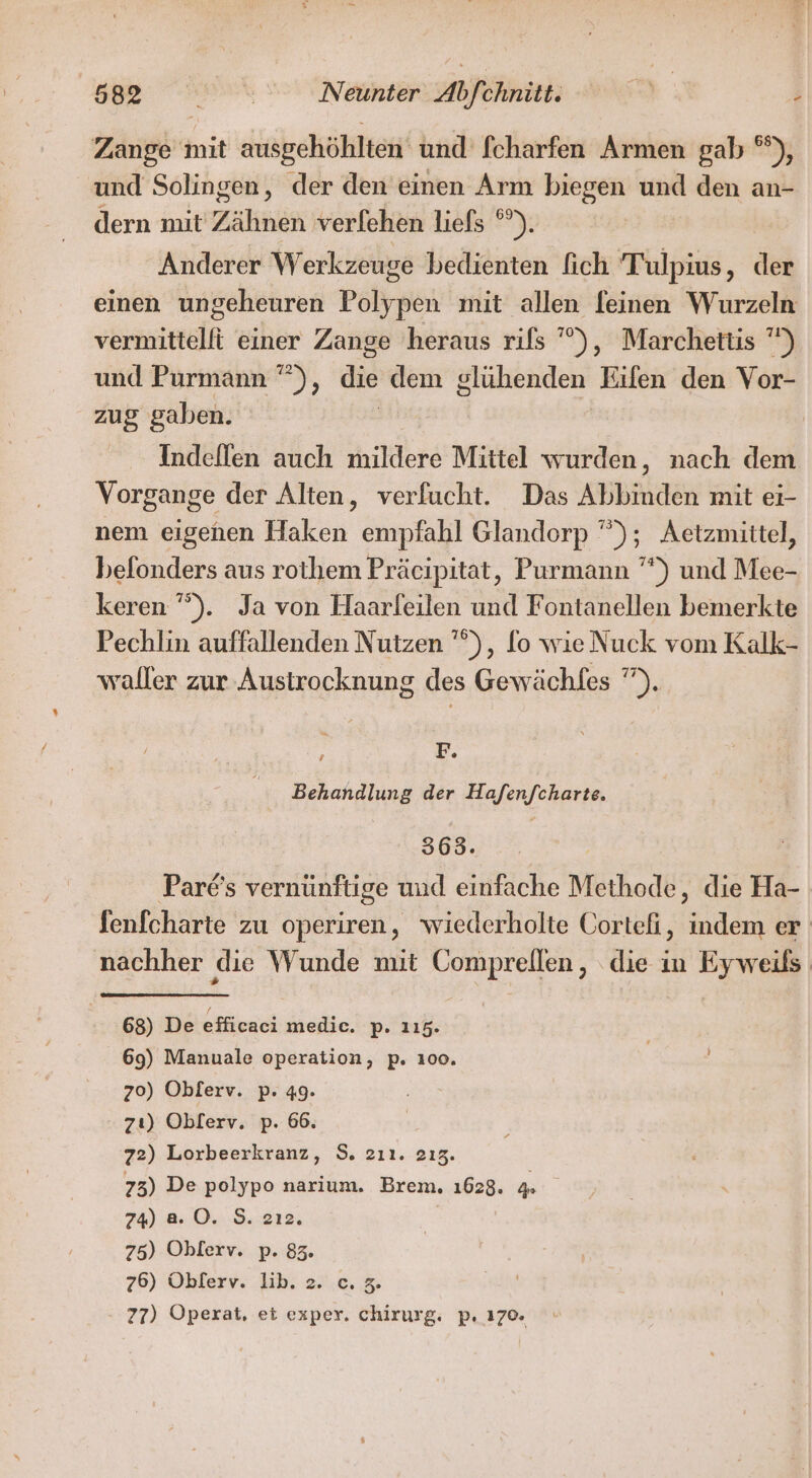 Zange mit ausgehöhlten und fcharfen Armen gab ®), und Solingen, der den einen Arm biegen und den an- dern mit Zahn verlehen liefs °°). Anderer W erkzeuge bedienten ich Tulpius, del einen ungeheuren Polypen mit allen feinen Wurzeln vermittelfi einer Zange heraus rifs ’°), Marchettis ”) und Purmann ””), die dem glühenden Eifen den Vor- zug gaben. Indeffen auch mildere Mittel wurden, nach dem Vorgange der Alten, verfucht. Das Abbinden mit ei- nem eigenen Haken empfahl Glandorp ”); Aetzmittel, belonders aus rothem Präcipitat, Purmann ””) und Mee- keren ’”). Ja von Haarleilen und Fontanellen bemerkte Pechlin auffallenden Nutzen ’”), fo wieNuck vom Kalk- waller zur Austrocknung des Gewächfes ”). ; F. Behandlung der Hafen/charte. 309. 1. | Par€'s vernünftige und einfache Methode, die Ha- fenicharte zu operiren, wiederholte Cortefi, indem er nachher die Wunde mit Comprellen, die in Eyweils 68) De efficaci medic. p- 115. 69) Manuale operation, p. 100. 70) Oblerv. p. 49. zı) Oblerv. p. 66. ‘z2) Lorbeerkranz, 9. zıı. 213. 73) De polypo narium. Brem, 1628. 4 74) a0. S. 2ı2. | 75) Oblerv. p. 83. 76) Obferv. lib. 2. c. 2. 77) Operat, et exper. chirurg. p. 170.