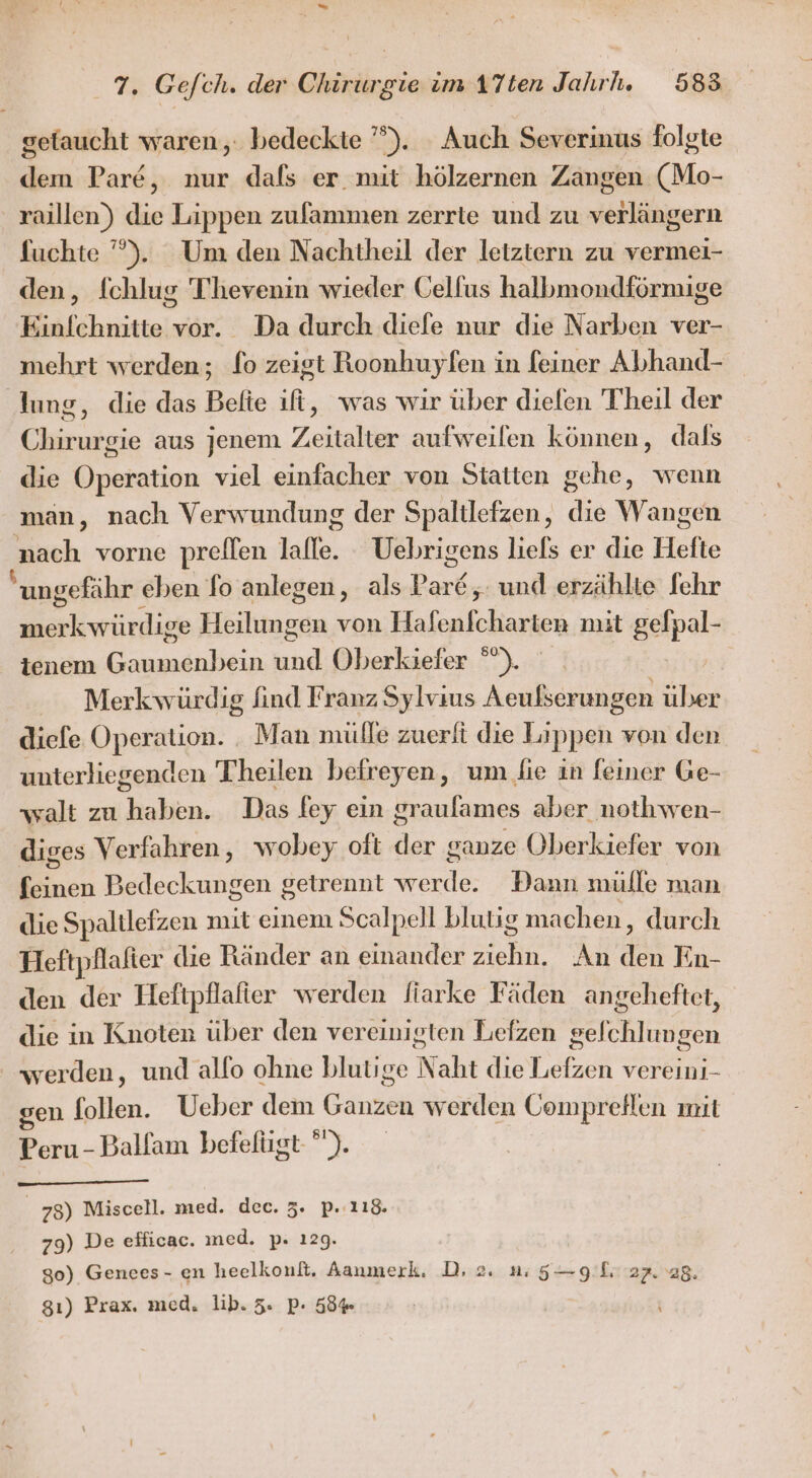 gefaucht waren, bedeckte ’””). Auch Severinus folgte dem Pare, nur dafs er mit hölzernen Zangen (Mo- raillen) die Lippen zufammen zerrte und zu verlängern fuchte ”’). Um den Nachtheil der letztern zu vermei- den, [chlug T'hevenin wieder Gelfus halbmondförmige Einfchnitte vor. Da durch diefe nur die Narben ver- mehrt werden; lo zeigt Roonhuyfen in feiner Abhand- lung, die das Belte fi, was wir über diefen Theil der Chirurgie aus jenem Zeitalter aufweilen können, dals die Operation viel einfacher von Statten gehe, wenn man, nach Verwundung der Spaltlefzen, die Wangen nach vorne preflen lalle. Uebrigens liefs er die Hefte ungefähr eben fo anlegen, als Par6 ;. und erzählte fehr En yürdiee Heiltomin von Hafenfcharten mit gefpal- tenem Gaumenbein ng Oberkiefer chi Merk würdig find Franz Sylvaus Aeulserungen uber diefe Operation. Man mülle zuerli die Lippen von den unterliegenden Theilen beireyen, um fie in feiner Ge- walt zu hakien, Das fey ein graulames aber nothwen- diges Verfahren, wobey oft der ganze Oberkiefer von feinen Bedeckungen getrennt werde. Dann mülle man die Spaltlefzen mit einem Scalpell blutig machen, durch Heftpflalier die Ränder an einander EN An der En- den der Heftpflafier werden liarke Fäden angeheftet, die in Knoten über den vereinigten Lefzen gelchlungen werden, und alfo ohne blutige Naht die Lefzen vereini- en follen. Ueber dem Ganzen werden Compreflen mit Peru - Ballam befelügt-). | 78) Miscell. med. dec. 3. p.:118. 79) De efficac. med. p. 129. 80) Genees- en heelkonfi, Aanmerk, Dr 2. 2: 5— gli 22. 28. gı) Prax. med. lib. 3. P- 58% |