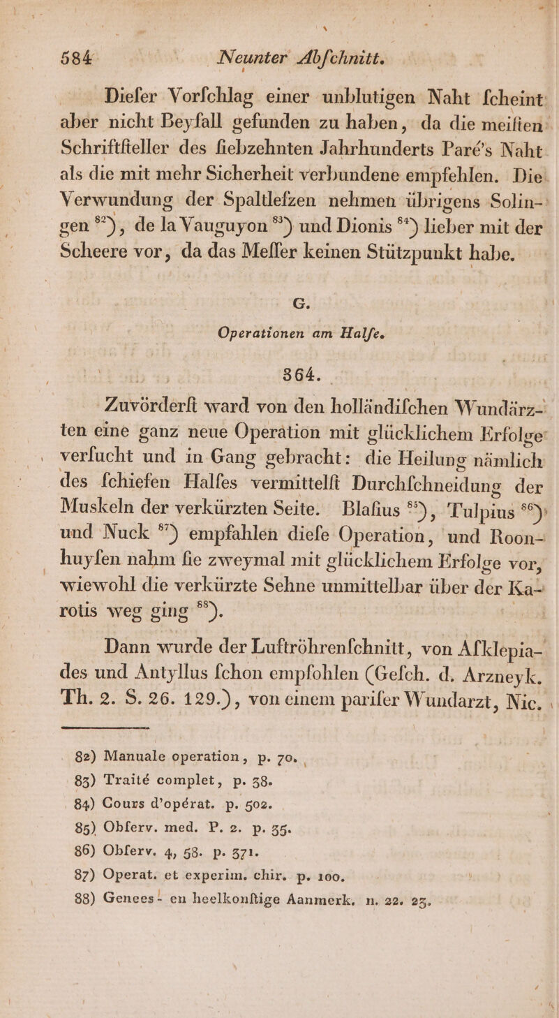 Diefer Vorfchlag einer unblutigen Naht fcheint: aber nicht Beyfall gefunden zu haben, da die meiften: Schriftfieller des fiebzehnten Jahrhunderts Pare’s Naht: als die mit mehr Sicherheit verbundene empfehlen. Die. Verwundung der Spaltlefzen nehmen übrigens Solin- gen ®), de la Vauguyon ®) und Dionis ° ) lieber mit der Scheere vor, da das Melfler keinen Stützpunkt habe. G. Operationen am Haljfe. 364. Zuvörderf ward von den holländifchen Wundärz- ien eine ganz neue Operation mit glücklichem Erfolge‘ verlucht und in Gang gebracht: die Heilung nisslichi des fchiefen Halfes vermittelfi Durchfchneidung der Muskeln der verkürzten Seite. Blafius ® ); Tulpi &gt;) und Nuck °) empfahlen diele Operation, und Roon- huyfen nahm fie zweymal mit glücklichem Erfolge vor, _ wiewohl die verkürzte Sehne unmittelbar über der Ka- rotis weg ging ”). Dann wurde der Luftröhrenfchnitt, von Afklepia- des und Antyllus fchon empfohlen (Gefch. d. Arzneyk. Th. 2. S. 26. 129.), von einem parifer W undarzt, Nie. ı . 82) Manuale operation, p. 70. 83) Trait€E complet, p. 38. 84) Cours d’operat. p. 502. 85) Obferv. med. P. 2. p. 35. 86) Oblerv. 4, 58. p. 371. 87) Operat. et experim. chir. p. 100. 88) Genees- en heelkonflige Aanmerk. n. 22. 23.