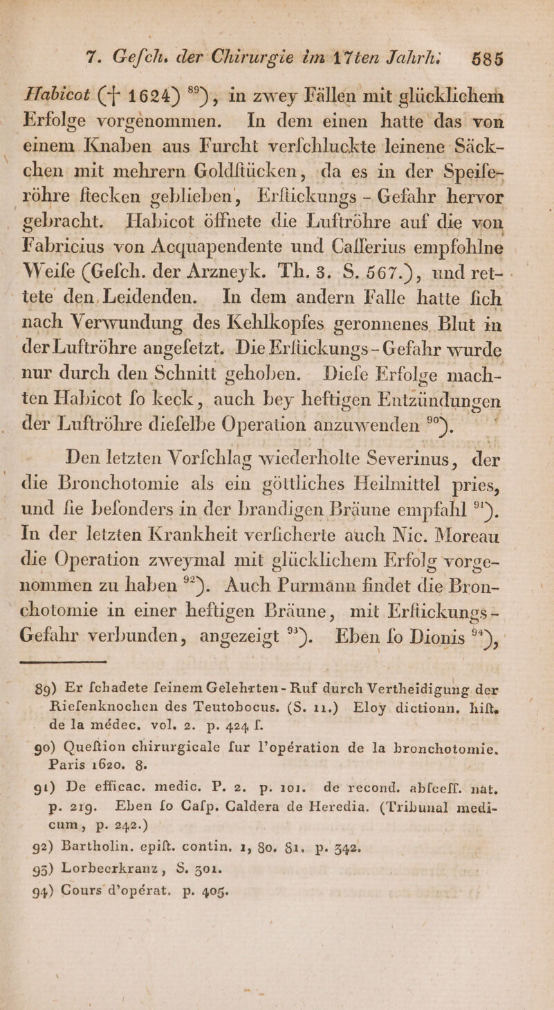 Habicot (-} 1624) °), in zwey Fällen mit glücklichem Erfolge vorgenommen. In dem einen hatte das von einem Knaben aus Furcht verlchluckte leinene Säck- chen mit mehrern Goldfiücken, ‘da es in der Speife- ‚röhre ftecken geblieben), Erfückungs - Gefahr hervor | gebracht. Habicot öffnete die Luftröhre auf die von F abricius von Acquapendente und Oallerıius empfohlne Weife (Gefch. der Arzneyk. Th. 3. S. 567.), und ret- : ' tete den. Leidenden. In dem andern Falle hatte fich nach Verwundung des Kehlkopfes geronnenes Blut in der Luftröhre angeletzt. Die Krfückungs- Gefahr wurde aur durch den Schnitt gehoben. Diele Erfolge mach- ten Habicot fo keck : ach bey heftigen Hützüfefingen der Luftröhre diefelbe Operation anzuwenden ° u ! Den letzten Vorfchlag wiederholte Severinus ‚ der die Bronchotomie als ein göttliches Heilmittel pries, und fie befonders in der brandigen Bräune empfahl °), In der letzten Krankheit verficherte auch Nic. Moreau die Operation zweymal mit glücklichem Erfolg vorge- nommen zu haben °”). Aufh.l Purmänn findet ER Bon. chotomie in einer heftigen Bräune, mit Erfückungs- Gefahr verbunden, angezeigt ”). Eben fo Dionis 9, 89) Er Ichadete [einem Gelehrten - Ruf durch Vertheidigung der Riefenknochen des Teutobocus. (S. ıı.) Eloy dictionn. hif. de la me&amp;dec. vol. 2. p. 424. 90) Queltion chirurgicale [ur l’operation de la bronchotomie. Paris 1620. 8. | gı) De efficac. medic. P. 2. p. 101. de recond. abfceff. nat. p. 219. Eben [o Calp. Galdera de Heredia. (Tribunal medi- cum, p. 242.) 92) Bartholin. epift. contin, ı, 80. $1. p. 342. 95) Lorbeerkranz, S. z01. 94) Cours d’operat, p. 405.