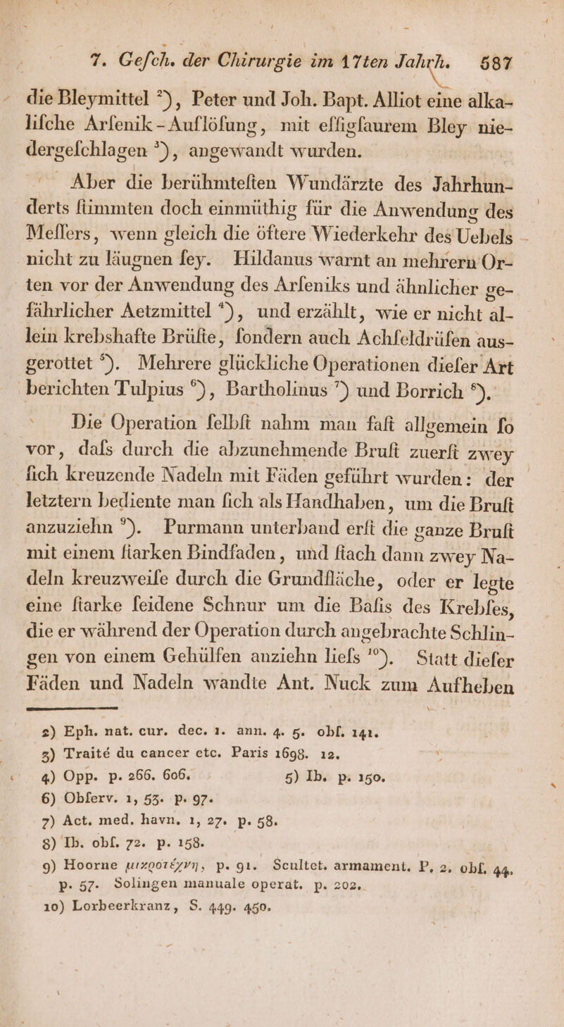 die Bleymittel °), Peter und Joh. Bapt. Alliot eine alka- lifche Arfenik -Auflöfung, mit effigfaurem Bley nie- dergelchlagen °), ee he Aber die berühmteften Wundärzte des TahkHih derts fümmten doch einmüthig für die Anwendung des Mellers, wenn gleich die era ‚Wiederkehr des Uehels nicht zu Höshöh fey. Hildanus warnt an mehrern Or- ten vor der Anenchnn des Arfeniks und ähnlicher ge- fährlicher Aetzmittel n, und erzählt, wie er nicht 3 lein krebshafte Brüfte, fondern auch Achfeldrüfen. aus- gerottet S. Mehrere glückliche Operationen dieler Art ‚berichten Tulpius °), Bärthuliiiie ) und Borrich ®),: ‘Die Operation felbft nahm man faft allgemein fo vor, dals durch die abzunehmende Bruft zuerfi zwey | fich kreuzende Nadeln mit Fäden geführt wurden: der letztern bediente man fich als Handhaben, um die Bruft anzuziehn °). Purmann unterband erft die ganze Bruft mit einem fiarken Bindfaden, und fiach dann zwey Na- deln kreuzweile durch die Grundfläche, oder er legte eine fiarke feidene Schnur um die Bafıs des Krebles, die er während der Operation durch ang gebrachte SR gen von einem Gehülfen anzıehn liefs at Seh Fäden und Nadeln wandte Ant. Nuck zum Aufheben \ + 2) Eph. nat. cur. dec. ı. ann. 4. 5. obl. 141. 3) Trait€ du cancer etc. Paris 1698. ı2. 4) Opp. p- 266. 606. 5) Ib. p: 150. 6) Obferv. ı, 53. P- 97. 7) Act. med. havn. ı, 27. P- 58. 8) Ib. obl. 72. p. 158. 9) Hoorne wızoor&amp;yvn, p. gt. Seultet. armament. Pi ob£. Ad» p- 57. Solingen manuale operat. p. 202, ı0) Lorbeerkranz, S. 449. 450.