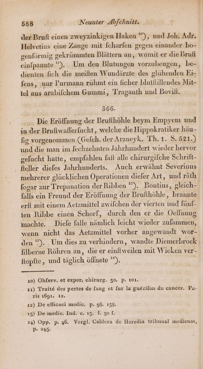 Helvetius eine Zange mit fcharfen gegen einander bo- genförmig sekrümmten Blättern an, womit er die Bruli ih pannte ). ‚Um den Blutungen vorzubeugen, be- dienten 'fich die meilten Wundärzte des glühenden Ei- fens, nur Purmann rühmt ein ficher blutfiillendes Mit- tel aus arabilchem Gummi, Traganth und Bovilt. \ 366. Die Exöffnung der Brufihöhle beym Empyem und in ie Brufiwaller sol, welche die Hippokratiker häu- fig vorgenommen (Gefch. der Arzueyk. Th. 1. 8.521.) a die man im fechzehnten Jahrhundert wieder hervor gelucht hatte, empfahlen falt alle chirursifche Schrift- fteller diefes Jahrhunderts. Auch rrähnt Severinus mehrerer glücklichen Operationen diefer Art, und räth falls ein Freund der Eröffnung der Brufihöhle, brannte erft mit einem Aetzmiitel zw An der vierten und fünf- ien Ribbe einen Schorf, durch den er die Oelfnung machte. Diele falle Plich leicht wieder zulammen, wenn nicht das Aetzmittel vorher angewandt wor- den ”). Um dies zu verhindern, wandte Diemerbroek filberne Röhren an, die er einfiweilen mit W ieken ver- fiopfte, und täglich öffnete ' we 10) Obflerv. et exper. chirurg. 30. p. 101. 11) Traite des pertes de [ang et [ur la guerilon du cancer. Pa- ris 1691. ı2. 12) De efficaci medic. p. 98. 138. 13) De medie. Ind. c. 13. F. zo. 14) Opp. p. 46. Vergl. Caldera de Heredia tribunal medicum, P. 245. k