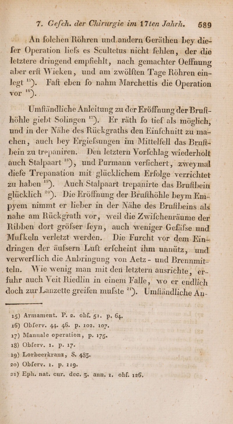 ‚An folehen Röhren und,andern Geräthen bey die- Ser Operation liels es Scultetus nicht fehlen, der die letztere dringend empfiehlt, nach Srintnchtske Oeffnung aber erfi W ae ‚ und am zwölften T’age Röhren ein- lest '). Faft eben fo nahm Marchettis ch Operation vor ').. | Umftändliche Anleitung zu der Eröffnung der Bruft- höhle giebt Solingen ”). Er räth fo tief als möglich, und in der Nähe des Rückgraths den Einfchnitt zu ma- chen, auch bey Ergielsungen im Mittelfell das Bruft- . bein zu BER Den letztern Vorfchlag wiederholt auch Stalpaart '”), und Purmann Torkichart, zweymal diefe Trepanation mit’ glücklichem Big: verrichtet zu haben ”). Auch Stalpaart trepanirte das Brufibein glücklich °”). Die Eröffnung der Brufihöhle beym Em- pyem nimmt er lieber in der Nähe des Brulfibeins als nahe am Rückgrath vor, weil die Zwilchenräume der Ribben dort gröfser leyn, auch weniger Gefäfse und _Mufkeln verletzt werden.. Die Furcht vor dem. Ein; dringen der äulsern Luft erfcheint ihm unnütz, und verwerflich die Anbringung von Aetz- und Brennmit- ‚teln. Wie wenig man mit den letztern ausrichte, er-. fuhr auch Veit Biedlin ; in einem Falle, wo er en doch zur Lanzette greifen mulste °), Eealandlone An- 15) Armament. P. 2. ob[. 51. p. 64. ı6) Oblerv. 44. 46. P. 102. 107. 17) Manuale operation, p. 175. ı8) Oblerv. ı. p. 17. 19) Lorbeerkranz, S. 483. E 20) Oblerv. ı. p. 119. | 21) Eph, nat. cur. dec. 3. ann. 1. ohl. 126.