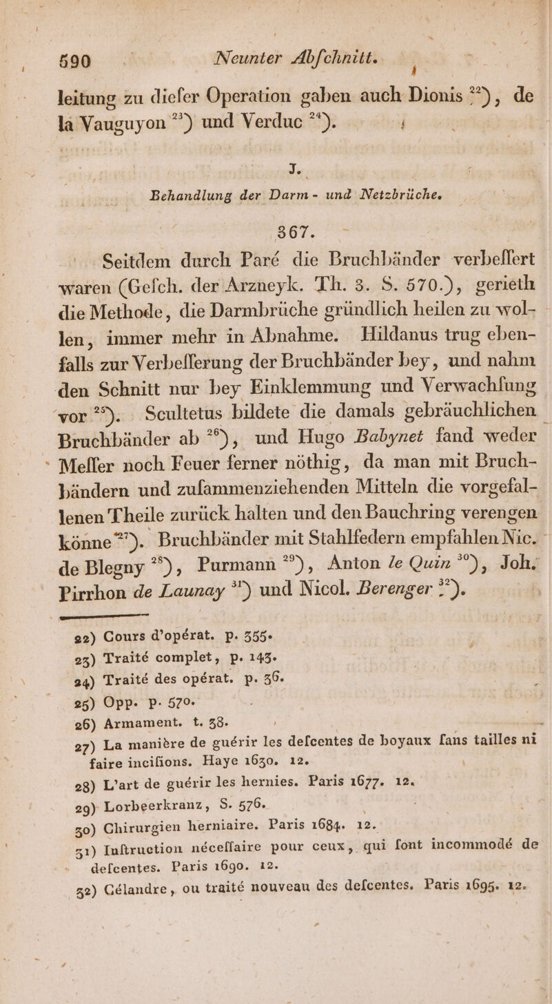 # leitung zu dieler Operation gaben auch Dionis °”), de la Vauguyon ”) und Verdue °). Er PR Behandlung der Darm- und Netzbrüche. 507..=9 Seitdem durch Par die Bruchbänder verbeflert die Methode, die Darmbrüche gründlich heilen zu wol- len, immer mehr in Abnahme. Hildanus trug eben- falls zur Verbefferung der Bruchbänder bey, und nahm Bruchbänder ab °°), und Hugo Babynet fand weder Meller noch Feuer ferner nöthig, da man mit Bruch- bändern und zulammenziehenden Mitteln die vorgefal- lenen Theile zurück halten und den Bauchring verengen könne”). Bruchbänder mit Stahlfedern empfahlen Nie. de Blegny  %), Purmann  »), Anton le Quin ’), Joh. Pirrhon de Launay ”) und Nicol. Berenger ”'). hi HER SRERARSAREN 22) Cours d’operat. p. 355- 23) Traite complet, p. 143. 24) Traite des operat. p. 36. 25) Opp. P- 57%. 26) Armament. t. 38. F 27) La manitre de guerir les delcentes de boyaux [ans tailles ni faire incilions. Haye 1630. ı2. 28) L’art de guerir les hernies. Paris 1677. ı2. 29) Lorbeerkranz, S. 576. 30) Chirurgien herniaire. Paris 1684. 12. 31) Infiruetion necellaire pour ceux, qui font incommode de defcentes. Paris 1690. 12. 32) Gelandre, ou traite nouveau des defcentes. Paris 1695. ı2. #