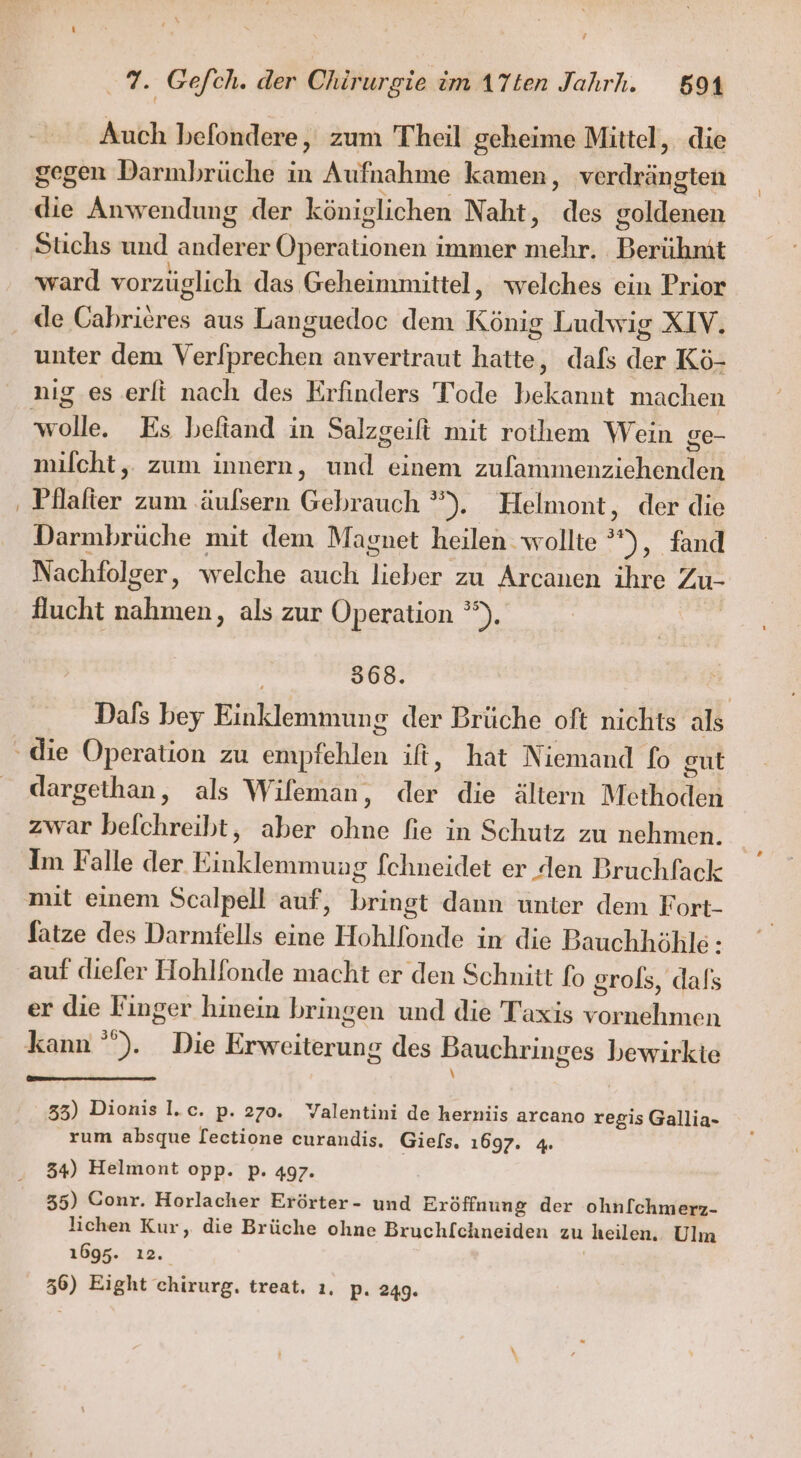 Auch befondere, zum Theil geheime Mittel, die gegen Darmbrüche in Aufnahme kamen, verdrängten die Anwendung der königlichen Naht, des goldenen ward vorzüglich das Geheimmittel, welches ein Prior unter dem Verlprechen anvertraut hatte, dafs der Kö- wolle. Es befiand in Salzgeift mit rothem Wein ge- milcht,. zum innern, und einem zulammenziehenden Pllalier zum .äulsern Gebrauch ”). Helmont, der die Darmbrüche mit dem Magnet heilen wollte °”), fand Nachfolger, welche auch lieber zu Arcanen ihre Zu- flucht nahmen, als zur Operation °°). 568. Dals bey Einklemmung der Brüche oft nichts als dargethan, als Wifeman, der die ältern Methoden zwar befchreibt, aber ohne fie in Schutz zu nehmen. Im Falle der Einklemmung fchneidet er den Bruchfack fatze des Darmfells eine Hohlfonde in die Bauchhöhle: auf diefer Hohlfonde macht er den Schnitt fo grols, dals er die Finger hinein bringen und die Taxis vornehmen kann ”). Die Erweiterung des Bauchringes bewirkte \ 35) Dionis I.c. p. 270. Valentini de herniis arcano regis Gallia- rum absque [ectione curandis, Giels. 1697. 4. 34) Helmont opp. p. 497. 35) Conr. Horlacher Erörter- und Eröffnung der ohnfchmerz- lichen Kur, die Brüche ohne Bruchfchneiden zu heilen. Ulm 1695. ı2. | 36) Eight chirurg. treat. ı. p. 249.