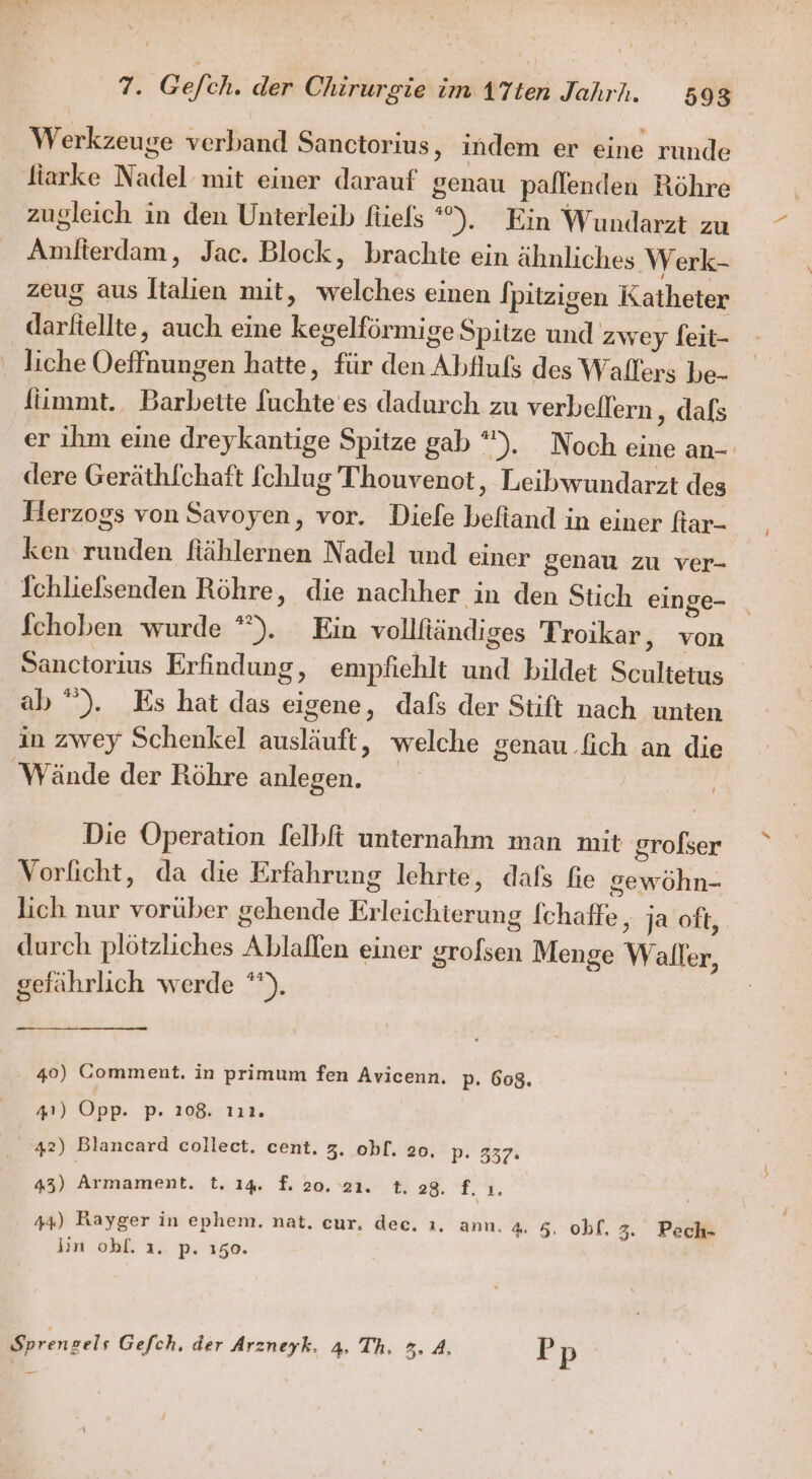 Werkzeuge verband Sanctorius, indem er eine runde fiarke Nadel mit einer darauf genau pallenden Röhre zugleich in den Unterleib füels °). Ein Wundarzt zu Amfierdam, Jac. Block, brachte ein ähnliches Werk- zeug aus Italien mit, welches einen Ipitzigen Katheter darfiellte, auch eine kegelförmige Spitze und zwey feit- liche Oeffnungen hatte, für den Abfluls des Wallers be- fiimmt. Barbette fuchte es dadurch zu verbeflern ‚ dals er ihm eine dreykantige Spitze gab °). Noch eine an- dere Geräthfchatt [chlug Thouvenot, Leibwundarzt des Herzogs von Savoyen, vor. Diefe befiand in einer ftar- ken runden fiählernen Nadel und einer genau zu ver- fchliefsenden Röhre, die nachher in den Stich einge- fchoben wurde *). Ein vollftändiges Troikar, von Sanctorius Erfindung, empfiehlt und bildet Scultetus ab “). Es hat das eigene, dafs der Stift nach unten in zwey Schenkel ausläuft, welche genau .fich an die Wände der Röhre anlegen. Die Operation lelbft unternahm man mit grofser Vorficht, da die Erfahrung lehrte, dafs fie gewöhn- lich nur vorüber gehende Erleichterung fchaffe , ja oft, durch plötzliches Ablaflen einer grofsen Menge Waller, gefährlich werde **). 40) Comment. in primum fen Avicenn. p. 608. 41) Opp. p- 208. 111. 42) Blancard collect. cent, 3. obf. 20, p. 337: 43) nsnent, t. 14. f. 20. 21. t. 28. f. 1. 44) Rayger in ephem. nat. eur, dec. ı. ann. 4. 5. obf, 3. Pech- Jin obhf. 1. p. 150. Sprenzels Gefch, der Arzneyk. 4. Th. 3. 4, Pp